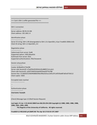 [BEYAZ	
  ŞAPKALI	
  HACKER	
  EĞİTİMİ]	
   BGA	
  
	
  
BİLGİ	
  GÜVENLİĞİ	
  AKADEMİSİ	
  |	
  Kurban	
  Sistemin	
  saldırı	
  öncesi	
  ARP	
  tablosu	
   261	
  
	
  
	
  
	
  
===========================================	
  
===	
  Cain's	
  SSH-­‐1	
  sniffer	
  generated	
  file	
  ===	
  
===========================================	
  
	
  
SSH-­‐1	
  connection	
  
-­‐-­‐-­‐-­‐-­‐-­‐-­‐-­‐-­‐-­‐-­‐-­‐-­‐-­‐-­‐-­‐-­‐-­‐	
  
Server	
  address:	
  80.93.212.86	
  
Client	
  address:	
  192.168.1.4	
  
	
  
Identification	
  phase	
  
-­‐-­‐-­‐-­‐-­‐-­‐-­‐-­‐-­‐-­‐-­‐-­‐-­‐-­‐-­‐-­‐-­‐-­‐-­‐-­‐-­‐-­‐	
  
Server	
  ID	
  string:	
  SSH-­‐1.99	
  (downgraded	
  to	
  SSH-­‐1.51-­‐OpenSSH_4.5p1	
  FreeBSD-­‐20061110)	
  
Client	
  ID	
  string:	
  SSH-­‐1.5-­‐OpenSSH_4.4	
  
	
  
Negotiation	
  phase	
  
-­‐-­‐-­‐-­‐-­‐-­‐-­‐-­‐-­‐-­‐-­‐-­‐-­‐-­‐-­‐-­‐-­‐-­‐-­‐	
  
Ciphermask	
  from	
  server:	
  0x48	
  
Supported	
  ciphers:	
  3DES,Blowfish	
  
Authmask	
  from	
  server:	
  0x2c	
  
Supported	
  authentications:	
  RSA,Password,	
  
	
  
Session	
  setup	
  phase	
  
-­‐-­‐-­‐-­‐-­‐-­‐-­‐-­‐-­‐-­‐-­‐-­‐-­‐-­‐-­‐-­‐-­‐-­‐-­‐-­‐-­‐	
  
Cookie:	
  8c96edfc2c73a338	
  
Server-­‐side	
  SessionID:	
  e7aaf59c0559542c92c880f17e1ccdc1	
  
Client-­‐side	
  SessionID:	
  cd2d724b91b3ab44f24ae02f72e786	
  
Session	
  Key:	
  211d62023146049d8b059623f0a32d1ac1bf2c2f11df250ad87a81e073d112	
  
Client	
  cipher:	
  3DES	
  
	
  
Encrypted	
  state	
  reached	
  
-­‐-­‐-­‐-­‐-­‐-­‐-­‐-­‐-­‐-­‐-­‐-­‐-­‐-­‐-­‐-­‐-­‐-­‐-­‐-­‐-­‐-­‐-­‐-­‐-­‐	
  
...	
  
...	
  
Authentication	
  phase	
  
-­‐-­‐-­‐-­‐-­‐-­‐-­‐-­‐-­‐-­‐-­‐-­‐-­‐-­‐-­‐-­‐-­‐-­‐-­‐-­‐-­‐-­‐	
  
Username:	
  huzeyfe	
  
....	
  
	
  
[Client]	
  Message	
  type	
  12	
  (Shell	
  Session	
  Request)	
  
	
  
Last	
  login:	
  Fri	
  Jan	
  	
  4	
  21:44:46	
  2008	
  from	
  88.233.254.228	
  Copyright	
  (c)	
  1980,	
  1983,	
  1986,	
  1988,	
  
1990,	
  1991,	
  1993,	
  1994	
  
	
   The	
  Regents	
  of	
  the	
  University	
  of	
  California.	
  	
  All	
  rights	
  reserved.	
  
	
  
FreeBSD	
  6.2-­‐RELEASE-­‐p4	
  (SMP)	
  #0:	
  Thu	
  Apr	
  26	
  17:55:55	
  UTC	
  2007	
  
 