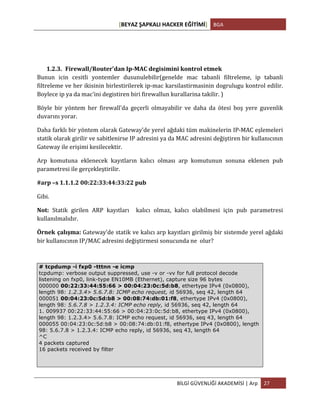 [BEYAZ	
  ŞAPKALI	
  HACKER	
  EĞİTİMİ]	
   BGA	
  
	
  
BİLGİ	
  GÜVENLİĞİ	
  AKADEMİSİ	
  |	
  Arp	
   27	
  
	
  
	
  
	
  
1.2.3. Firewall/Router'dan	
  Ip-­‐MAC	
  degisimini	
  kontrol	
  etmek	
  
Bunun	
   icin	
   cesitli	
   yontemler	
   dusunulebilir(genelde	
   mac	
   tabanli	
   filtreleme,	
   ip	
   tabanli	
  
filtreleme	
  ve	
  her	
  ikisinin	
  birlestirilerek	
  ip-­‐mac	
  karsilastirmasinin	
  dogrulugu	
  kontrol	
  edilir.	
  
Boylece	
  ip	
  ya	
  da	
  mac'ini	
  degistiren	
  biri	
  firewallun	
  kurallarina	
  takilir.	
  )	
  
Böyle	
   bir	
   yöntem	
   her	
   firewall'da	
   geçerli	
   olmayabilir	
   ve	
   daha	
   da	
   ötesi	
   boş	
   yere	
   guvenlik	
  
duvarını	
  yorar.	
  	
  	
  
Daha	
  farklı	
  bir	
  yöntem	
  olarak	
  Gateway’de	
  yerel	
  ağdaki	
  tüm	
  makinelerin	
  IP-­‐MAC	
  eşlemeleri	
  
statik	
  olarak	
  girilir	
  ve	
  sabitlenirse	
  IP	
  adresini	
  ya	
  da	
  MAC	
  adresini	
  değiştiren	
  bir	
  kullanıcının	
  
Gateway	
  ile	
  erişimi	
  kesilecektir.	
  
Arp	
   komutuna	
   eklenecek	
   kayıtların	
   kalıcı	
   olması	
   arp	
   komutunun	
   sonuna	
   eklenen	
   pub	
  
parametresi	
  ile	
  gerçekleştirilir.	
  
#arp	
  –s	
  1.1.1.2	
  00:22:33:44:33:22	
  pub	
  	
  
Gibi.	
  
Not:	
   Statik	
   girilen	
   ARP	
   kayıtları	
   	
   kalıcı	
   olmaz,	
   kalıcı	
   olabilmesi	
   için	
   pub	
   parametresi	
  
kullanılmalıdır.	
  
Örnek	
  çalışma:	
  Gateway’de	
  statik	
  ve	
  kalıcı	
  arp	
  kayıtları	
  girilmiş	
  bir	
  sistemde	
  yerel	
  ağdaki	
  
bir	
  kullanıcının	
  IP/MAC	
  adresini	
  değiştirmesi	
  sonucunda	
  ne	
  	
  olur?	
  
# tcpdump -i fxp0 -tttnn -e icmp
tcpdump: verbose output suppressed, use -v or -vv for full protocol decode
listening on fxp0, link-type EN10MB (Ethernet), capture size 96 bytes
000000 00:22:33:44:55:66 > 00:04:23:0c:5d:b8, ethertype IPv4 (0x0800),
length 98: 1.2.3.4> 5.6.7.8: ICMP echo request, id 56936, seq 42, length 64
000051 00:04:23:0c:5d:b8 > 00:08:74:db:01:f8, ethertype IPv4 (0x0800),
length 98: 5.6.7.8 > 1.2.3.4: ICMP echo reply, id 56936, seq 42, length 64
1. 009937 00:22:33:44:55:66 > 00:04:23:0c:5d:b8, ethertype IPv4 (0x0800),
length 98: 1.2.3.4> 5.6.7.8: ICMP echo request, id 56936, seq 43, length 64
000055 00:04:23:0c:5d:b8 > 00:08:74:db:01:f8, ethertype IPv4 (0x0800), length
98: 5.6.7.8 > 1.2.3.4: ICMP echo reply, id 56936, seq 43, length 64
^C
4 packets captured
16 packets received by filter
 