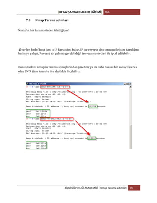 [BEYAZ	
  ŞAPKALI	
  HACKER	
  EĞİTİMİ]	
   BGA	
  
	
  
BİLGİ	
  GÜVENLİĞİ	
  AKADEMİSİ	
  |	
  Nmap	
  Tarama	
  adımları	
   271	
  
	
  
7.3. Nmap	
  Tarama	
  adımları	
  
Nmap’in	
  her	
  tarama	
  öncesi	
  izlediği	
  yol	
  
1)verilen	
  hedef	
  host	
  ismi	
  is	
  IP	
  karşılığını	
  bulur,	
  IP	
  ise	
  reverse	
  dns	
  sorgusu	
  ile	
  isim	
  karşılığını	
  
bulmaya	
  çalışır.	
  Reverse	
  sorgulama	
  gerekli	
  değil	
  ise	
  –n	
  parametresi	
  ile	
  iptal	
  edilebilir.	
  
	
  
Bunun	
  farkını	
  nmap’in	
  tarama	
  sonuçlarından	
  görebilir	
  ya	
  da	
  daha	
  hassas	
  bir	
  sonuç	
  verecek	
  
olan	
  UNIX	
  time	
  komutu	
  ile	
  rahatlıkla	
  ölçebiliriz.	
  
	
  
	
  
	
  
	
  
	
  
 