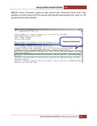 [BEYAZ	
  ŞAPKALI	
  HACKER	
  EĞİTİMİ]	
   BGA	
  
	
  
BİLGİ	
  GÜVENLİĞİ	
  AKADEMİSİ	
  |	
  Nmap	
  Tarama	
  adımları	
   272	
  
	
  
2)Hedef	
   sistemi	
   taramadan	
   ayakta	
   mı	
   diye	
   kontrol	
   eder.	
   Öntanımlı	
   olarak	
   bunu	
   icmp	
  
paketleri	
  ve	
  hedef	
  sistemin	
  80	
  TCP	
  portuna	
  ACK	
  bayraklı	
  paket	
  göndererek	
  	
  yapar	
  ve	
  –P0	
  
parametreleri	
  ile	
  iptal	
  edilebilir.
	
  
	
  
	
  
 