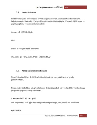[BEYAZ	
  ŞAPKALI	
  HACKER	
  EĞİTİMİ]	
   BGA	
  
	
  
BİLGİ	
  GÜVENLİĞİ	
  AKADEMİSİ	
  |	
  Hedef	
  Belirleme	
   274	
  
	
  
7.5. Hedef	
  Belirleme	
  
Port	
  tarama	
  işlemi	
  öncesinde	
  ilk	
  yapılması	
  gereken	
  işlem	
  taranacak	
  hedef	
  sistemlerin	
  
belirlenmesidir.	
  Bu	
  tek	
  bir	
  IP	
  adresi(domain	
  ismi)	
  olabileceği	
  gibi,	
  IP	
  aralığı,	
  CIDR	
  blogu	
  ve	
  
çeşitli	
  gruplama	
  yöntemleri	
  kullanılabilir.	
  
	
  
#nmap	
  –sF	
  192.168.1.0/24	
  	
  
	
  
Gibi.	
  
	
  
Belirli	
  IP	
  aralığını	
  hedef	
  belirleme	
  
	
  
192.168.1-­‐2.*	
  =	
  192.168.1.0/24	
  +	
  192.168.2.0/24	
  
7.6. Nmap	
  Kullanıcısının	
  Hakları	
  
Nmap’i	
  tüm	
  özellikleri	
  ile	
  birlikte	
  kullanabilmek	
  için	
  tam	
  yetkili	
  sistem	
  hesabı	
  
gerekmektedir.	
  
	
  
Nmap,	
  	
  yetersiz	
  haklara	
  sahip	
  bir	
  kullanıcı	
  ile	
  üst	
  düzey	
  hak	
  isteyen	
  özellikleri	
  kullanılmaya	
  
çalışılırsa	
  aşağıdaki	
  hatayı	
  verecektir.	
  
$	
  nmap	
  -­‐sS	
  172.16.10.1	
  -­‐p	
  23	
  
You	
  requested	
  a	
  scan	
  type	
  which	
  requires	
  r00t	
  privileges,	
  and	
  you	
  do	
  not	
  have	
  them.	
  
QUITTING!	
  
 