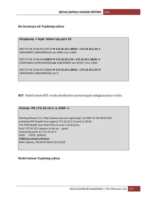 [BEYAZ	
  ŞAPKALI	
  HACKER	
  EĞİTİMİ]	
   BGA	
  
	
  
BİLGİ	
  GÜVENLİĞİ	
  AKADEMİSİ	
  |	
  TCP	
  SYN	
  Scan	
  (-­‐sS)	
   277	
  
	
  
Bu	
  taramaya	
  ait	
  Tcpdump	
  çıktısı	
  
#tcpdump -i fxp0 -ttttnn tcp port 23
	
  
2007-­‐07-­‐04	
  19:06:49.219772	
  IP	
  172.16.10.1.38331	
  >	
  172.16.10.2.23:	
  S	
  
1484349901:1484349901(0)	
  win	
  4096	
  <mss	
  1460>	
  
	
  
2007-­‐07-­‐04	
  19:06:49.219872	
  IP	
  172.16.10.2.23	
  >	
  172.16.10.1.38331:	
  S	
  
2549516463:2549516463(0)	
  ack	
  1484349902	
  win	
  65535	
  <mss	
  1460>	
  
	
  
2007-­‐07-­‐04	
  19:06:49.220060	
  IP	
  172.16.10.1.38331	
  >	
  172.16.10.2.23:	
  R	
  
1484349902:1484349902(0)	
  win	
  0	
  
RST	
   Hedef	
  sistem	
  RST	
  cevabı	
  döndürürse	
  portun	
  kapalı	
  olduğuna	
  karar	
  verilir.
#nmap -P0 172.16.10.2 -p 2300 -v
	
  
Starting	
  Nmap	
  4.11	
  (	
  http://www.insecure.org/nmap/	
  )	
  at	
  2007-­‐07-­‐04	
  20:03	
  EEST	
  
Initiating	
  SYN	
  Stealth	
  Scan	
  against	
  172.16.10.2	
  [1	
  port]	
  at	
  20:03	
  
The	
  SYN	
  Stealth	
  Scan	
  took	
  0.01s	
  to	
  scan	
  1	
  total	
  ports.	
  
Host	
  172.16.10.2	
  appears	
  to	
  be	
  up	
  ...	
  good.	
  
Interesting	
  ports	
  on	
  172.16.10.2:	
  
PORT	
  	
  	
  	
  	
  STATE	
  	
  SERVICE	
  
2300/tcp	
  closed	
  unknown	
  
MAC	
  Address:	
  00:D0:B7:B6:D1:0C	
  (Intel)	
  
Hedef	
  sistem	
  Tcpdump	
  çıktısı	
  
 