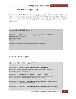 [BEYAZ	
  ŞAPKALI	
  HACKER	
  EĞİTİMİ]	
   BGA	
  
	
  
BİLGİ	
  GÜVENLİĞİ	
  AKADEMİSİ	
  |	
  TCP	
  connect()	
  Scan	
  (-­‐sT)	
   279	
  
	
  
7.7.2. TCP	
  connect()	
  Scan	
  (-­‐sT)	
  
Bu	
  tarama	
  tipi	
  klasik	
  TCP	
  oturumu	
  kurmaya	
  çalışır.	
  İşletim	
  sistemi	
  metodları	
  kullanılarak	
  
yapılan	
  bu	
  tarama	
  tipi	
  için	
  herhangi	
  bir	
  ek	
  hak	
  gerekmez.	
  Sistem	
  üzerindeki	
  her	
  kullanıcı	
  bu	
  
tarama	
  tipini	
  kullanabilir.	
  Bu	
  tarama	
  tipinin	
  dezavantajı	
  çoğu	
  güvenlik	
  sistemi	
  tarafından	
  
loglanmasıdır.	
  
#nmap -P0 -sT 172.16.10.2 -p 23
	
  
Starting	
  Nmap	
  4.11	
  (	
  http://www.insecure.org/nmap/	
  )	
  at	
  2007-­‐07-­‐04	
  20:12	
  EEST	
  
Interesting	
  ports	
  on	
  172.16.10.2:	
  
PORT	
  	
  	
  STATE	
  SERVICE	
  
23/tcp	
  open	
  	
  telnet	
  
	
  
Nmap	
  finished:	
  1	
  IP	
  address	
  (1	
  host	
  up)	
  scanned	
  in	
  0.055	
  seconds	
  
Hedef sistem Tcpdump çıktısı
#tcpdump -i fxp0 -ttttnn tcp port 23
	
  
2007-­‐07-­‐04	
  19:17:42.990704	
  IP	
  172.16.10.1.4533	
  >	
  172.16.10.2.23:	
  S	
  
2951815363:2951815363(0)	
  win	
  16384	
  <mss	
  1460,nop,nop,sackOK,nop,wscale	
  
0,nop,nop,timestamp	
  2787115696	
  0>	
  
	
  
2007-­‐07-­‐04	
  19:17:42.990836	
  IP	
  172.16.10.2.23	
  >	
  172.16.10.1.4533:	
  S	
  
1163324381:1163324381(0)	
  ack	
  2951815364	
  win	
  65535	
  <mss	
  1460,nop,wscale	
  
1,nop,nop,timestamp	
  650228722	
  2787115696,nop,nop,sackOK>	
  
	
  
2007-­‐07-­‐04	
  19:17:42.991046	
  IP	
  172.16.10.1.4533	
  >	
  172.16.10.2.23:	
  .	
  ack	
  1	
  win	
  16384	
  
<nop,nop,timestamp	
  2787115696	
  650228722>	
  
	
  
2007-­‐07-­‐04	
  19:17:42.991219	
  IP	
  172.16.10.1.4533	
  >	
  172.16.10.2.23:	
  R	
  1:1(0)	
  ack	
  1	
  win	
  0	
  
 