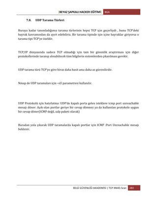 [BEYAZ	
  ŞAPKALI	
  HACKER	
  EĞİTİMİ]	
   BGA	
  
	
  
BİLGİ	
  GÜVENLİĞİ	
  AKADEMİSİ	
  |	
  TCP	
  XMAS	
  Scan	
   283	
  
	
  
7.8. UDP	
  Tarama	
  Türleri	
  
Buraya	
  kadar	
  tanımladığımız	
  tarama	
  türlerinin	
  hepsi	
  TCP	
  için	
  geçerliydi	
  ,	
  bunu	
  TCP’deki	
  
bayrak	
  kavramından	
  da	
  ayırt	
  edebiliriz.	
  Bir	
  tarama	
  tipinde	
  işin	
  içine	
  bayraklar	
  giriyorsa	
  o	
  
tarama	
  tipi	
  TCP’ye	
  özeldir.	
  
	
  
TCP/IP	
   dünyasında	
   sadece	
   TCP	
   olmadığı	
   için	
   tam	
   bir	
   güvenlik	
   araştırması	
   için	
   diğer	
  
protokollerinde	
  taranıp	
  alınabilecek	
  tüm	
  bilgilerin	
  sistemlerden	
  çıkarılması	
  gerekir.	
  
	
  
UDP	
  tarama	
  türü	
  TCP’ye	
  göre	
  biraz	
  daha	
  basit	
  ama	
  daha	
  az	
  güvenilirdir.	
  
	
  
Nmap	
  de	
  UDP	
  taramaları	
  için	
  –sU	
  parametresi	
  kullanılır.	
  
	
  	
  
	
  
UDP	
  Protokolü	
  için	
  hatırlatma:	
  UDP’de	
  kapalı	
  porta	
  gelen	
  isteklere	
  icmp	
  port	
  unreachable	
  
mesajı	
  döner.	
  Açık	
  olan	
  portlar	
  geriye	
  bir	
  cevap	
  dönmez	
  ya	
  da	
  kullanılan	
  protokole	
  uygun	
  
bir	
  cevap	
  döner(ICMP	
  değil,	
  udp	
  paketi	
  olarak)	
  
	
  
Buradan	
  yola	
  çıkarak	
  UDP	
  taramalarda	
  kapalı	
  portlar	
  için	
  ICMP	
  :Port	
  Unreachable	
  mesajı	
  
beklenir.	
  
 