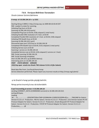 [BEYAZ	
  ŞAPKALI	
  HACKER	
  EĞİTİMİ]	
   BGA	
  
	
  
BİLGİ	
  GÜVENLİĞİ	
  AKADEMİSİ	
  |	
  TCP	
  XMAS	
  Scan	
   286	
  
	
  
7.8.4. Versiyon	
  Belirleme	
  Taramaları	
  
Oracle	
  Listener	
  Sürümü	
  Belirleme	
  	
  
#	
  nmap	
  -­‐sV	
  10.206.104.18	
  -­‐v	
  -­‐p	
  1521	
  
	
  
Starting	
  Nmap	
  4.90RC2	
  (	
  http://nmap.org	
  )	
  at	
  2009-­‐08-­‐26	
  03:44	
  EDT	
  
NSE:	
  Loaded	
  3	
  scripts	
  for	
  scanning.	
  
Initiating	
  Ping	
  Scan	
  at	
  03:44	
  
Scanning	
  10.206.104.18	
  [4	
  ports]	
  
Completed	
  Ping	
  Scan	
  at	
  03:44,	
  0.06s	
  elapsed	
  (1	
  total	
  hosts)	
  
Initiating	
  Parallel	
  DNS	
  resolution	
  of	
  1	
  host.	
  at	
  03:44	
  
Completed	
  Parallel	
  DNS	
  resolution	
  of	
  1	
  host.	
  at	
  03:44,	
  0.00s	
  elapsed	
  
Initiating	
  SYN	
  Stealth	
  Scan	
  at	
  03:44	
  
Scanning	
  10.206.104.18	
  [1	
  port]	
  
Discovered	
  open	
  port	
  1521/tcp	
  on	
  10.206.104.18	
  
Completed	
  SYN	
  Stealth	
  Scan	
  at	
  03:44,	
  0.01s	
  elapsed	
  (1	
  total	
  ports)	
  
Initiating	
  Service	
  scan	
  at	
  03:44	
  
Scanning	
  1	
  service	
  on	
  10.206.104.18	
  
Completed	
  Service	
  scan	
  at	
  03:44,	
  6.05s	
  elapsed	
  (1	
  service	
  on	
  1	
  host)	
  
NSE:	
  Script	
  scanning	
  10.206.104.18.	
  
NSE:	
  Script	
  Scanning	
  completed.	
  
Host	
  10.206.104.18	
  is	
  up	
  (0.0050s	
  latency).	
  
Interesting	
  ports	
  on	
  10.206.104.18:	
  
PORT	
  	
  	
  	
  	
  STATE	
  SERVICE	
  	
  	
  	
  VERSION	
  
1521/tcp	
  open	
  	
  oracle-­‐tns	
  Oracle	
  TNS	
  Listener	
  9.2.0.1.0	
  (for	
  Solaris)	
  
	
  
Read	
  data	
  files	
  from:	
  /usr/local/share/nmap	
  
Service	
  detection	
  performed.	
  Please	
  report	
  any	
  incorrect	
  results	
  at	
  http://nmap.org/submit/	
  .	
  
	
  
	
  
-­‐p	
  ile	
  Oracle’in	
  hangi	
  portda	
  çalıştığı	
  belirtilir.	
  
Nmap	
  yerine	
  tnscmd.pl	
  aracı	
  da	
  kullanılabilir.	
  
#	
  perl	
  tnscmd10g.pl	
  version	
  -­‐h	
  10.206.104.18	
  
sending	
  (CONNECT_DATA=(COMMAND=version))	
  to	
  10.206.104.18:1521	
  
writing	
  90	
  bytes	
  
reading	
  
.M.......6.........-­‐.	
  ..........(DESCRIPTION=(TMP=)(VSNNUM=153092352)(ERR=0)).a........TNSLSNR	
  for	
  Solaris:	
  
Version	
  9.2.0.1.0	
  -­‐	
  Production..TNS	
  for	
  Solaris:	
  Version	
  9.2.0.1.0	
  -­‐	
  Production..Unix	
  Domain	
  Socket	
  IPC	
  NT	
  
Protocol	
  Adaptor	
  for	
  Solaris:	
  Version	
  9.2.0.1.0	
  -­‐	
  Production..Oracle	
  Bequeath	
  NT	
  Protocol	
  Adapter	
  for	
  
Solaris:	
  Version	
  9.2.0.1.0	
  -­‐	
  Production..TCP/IP	
  NT	
  Protocol	
  Adapter	
  for	
  Solaris:	
  Version	
  9.2.0.1.0	
  -­‐	
  
Production,,.........@	
  
	
  
	
  
 