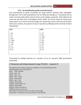 [BEYAZ	
  ŞAPKALI	
  HACKER	
  EĞİTİMİ]	
   BGA	
  
	
  
BİLGİ	
  GÜVENLİĞİ	
  AKADEMİSİ	
  |	
  TCP	
  XMAS	
  Scan	
   287	
  
	
  
7.8.5. En	
  sık	
  kullanılan	
  portlar	
  üzerinde	
  tarama	
  
Port	
   taramalarında	
   en	
   büyük	
   sorunlardan	
   biri	
   hangi	
   portların	
   taramaya	
   dahil	
   edileceğidir.	
  
Bilindiği	
  üzere	
  TCP	
  ve	
  UDP	
  protokollerinin	
  her	
  biri	
  65535	
  port	
  olasılığı	
  var.	
  	
  Taramalarda	
  tüm	
  bu	
  
portları	
  taramaya	
  dahil	
  edecek	
  olursak	
  tarama	
  zamanı	
  oldukça	
  uzayacaktır.	
  Dahil	
  edilmezse	
  de	
  
arada	
  açık	
  olup	
  fakat	
  bizim	
  taramadığımız	
  portlar	
  olabilir.	
  Bu	
  sıkıntıyı	
  aşmak	
  için	
  Nmap	
  yazarı	
  
Fyodor	
  geçen	
  sene	
  internet	
  üzerinde	
  yaptığı	
  uzun	
  araştırmalar	
  sonucu	
  internete	
  açık	
  portların	
  
belli	
  oranını	
  çıkartmış.	
  Bu	
  araştırma	
  ile	
  top	
  10,	
  top	
  100,	
  top	
  1000	
  gibi	
  portları	
  taratmak	
  mümkün	
  
hale	
  gelmiştir.	
  
TCP
1. 80
2. 23
3. 22
4. 443
5. 3389
6. 445
7. 139
8. 21
9. 135
10. 25
UDP
1. 137
2. 161
3. 1434
4. 123
5. 138
6. 445
7. 135
8. 67
9. 139
10. 53
Taramalarda	
   bu	
   özelliği	
   kullanmak	
   için	
   –top-­‐ports	
   10	
   ya	
   da	
   –top-­‐ports	
   1000	
   parametreleri	
  
kullanılabilir.	
  
C:Documents and Settingselmasekeri>nmap 192.168.2.1 –top-ports 10
Starting	
  Nmap	
  4.76	
  (	
  http://nmap.org	
  )	
  at	
  2009-­‐01-­‐17	
  15:23	
  GTB	
  Standard	
  Time	
  
Interesting	
  ports	
  on	
  RT	
  (192.168.2.1):	
  
PORT	
  	
  	
  	
  	
  STATE	
  	
  SERVICE	
  
21/tcp	
  	
  	
  open	
  	
  	
  ftp	
  
22/tcp	
  	
  	
  open	
  	
  	
  ssh	
  
23/tcp	
  	
  	
  open	
  	
  	
  telnet	
  
25/tcp	
  	
  	
  closed	
  smtp	
  
80/tcp	
  	
  	
  open	
  	
  	
  http	
  
110/tcp	
  	
  closed	
  pop3	
  
139/tcp	
  	
  closed	
  netbios-­‐ssn	
  
443/tcp	
  	
  closed	
  https	
  
445/tcp	
  	
  closed	
  microsoft-­‐ds	
  
3389/tcp	
  closed	
  ms-­‐term-­‐serv	
  
MAC	
  Address:	
  00:1A:2A:A7:22:5C	
  (Arcadyan	
  Technology)	
  
Nmap	
  done:	
  1	
  IP	
  address	
  (1	
  host	
  up)	
  scanned	
  in	
  0.44	
  seconds	
  
 