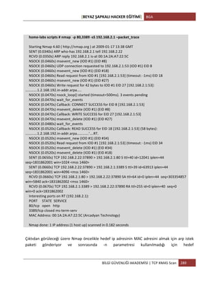 [BEYAZ	
  ŞAPKALI	
  HACKER	
  EĞİTİMİ]	
   BGA	
  
	
  
BİLGİ	
  GÜVENLİĞİ	
  AKADEMİSİ	
  |	
  TCP	
  XMAS	
  Scan	
   289	
  
	
  
	
  
	
  	
  	
  	
  home-­‐labs	
  scripts	
  #	
  nmap	
  	
  -­‐p	
  80,3389	
  -­‐sS	
  192.168.2.1	
  –packet_trace	
  
	
  
	
  	
  	
  	
  Starting	
  Nmap	
  4.60	
  (	
  http://nmap.org	
  )	
  at	
  2009-­‐01-­‐17	
  13:38	
  GMT	
  
	
  	
  	
  	
  SENT	
  (0.0340s)	
  ARP	
  who-­‐has	
  192.168.2.1	
  tell	
  192.168.2.22	
  
	
  	
  	
  	
  RCVD	
  (0.0350s)	
  ARP	
  reply	
  192.168.2.1	
  is-­‐at	
  00:1A:2A:A7:22:5C	
  
	
  	
  	
  	
  NSOCK	
  (0.0460s)	
  msevent_new	
  (IOD	
  #1)	
  (EID	
  #8)	
  
	
  	
  	
  	
  NSOCK	
  (0.0460s)	
  UDP	
  connection	
  requested	
  to	
  192.168.2.1:53	
  (IOD	
  #1)	
  EID	
  8	
  
	
  	
  	
  	
  NSOCK	
  (0.0460s)	
  msevent_new	
  (IOD	
  #1)	
  (EID	
  #18)	
  
	
  	
  	
  	
  NSOCK	
  (0.0460s)	
  Read	
  request	
  from	
  IOD	
  #1	
  [192.168.2.1:53]	
  (timeout:	
  -­‐1ms)	
  EID	
  18	
  
	
  	
  	
  	
  NSOCK	
  (0.0460s)	
  msevent_new	
  (IOD	
  #1)	
  (EID	
  #27)	
  
	
  	
  	
  	
  NSOCK	
  (0.0460s)	
  Write	
  request	
  for	
  42	
  bytes	
  to	
  IOD	
  #1	
  EID	
  27	
  [192.168.2.1:53]:	
  
………….1.2.168.192.in-­‐addr.arpa…..	
  
	
  	
  	
  	
  NSOCK	
  (0.0470s)	
  nsock_loop()	
  started	
  (timeout=500ms).	
  3	
  events	
  pending	
  
	
  	
  	
  	
  NSOCK	
  (0.0470s)	
  wait_for_events	
  
	
  	
  	
  	
  NSOCK	
  (0.0470s)	
  Callback:	
  CONNECT	
  SUCCESS	
  for	
  EID	
  8	
  [192.168.2.1:53]	
  
	
  	
  	
  	
  NSOCK	
  (0.0470s)	
  msevent_delete	
  (IOD	
  #1)	
  (EID	
  #8)	
  
	
  	
  	
  	
  NSOCK	
  (0.0470s)	
  Callback:	
  WRITE	
  SUCCESS	
  for	
  EID	
  27	
  [192.168.2.1:53]	
  
	
  	
  	
  	
  NSOCK	
  (0.0470s)	
  msevent_delete	
  (IOD	
  #1)	
  (EID	
  #27)	
  
	
  	
  	
  	
  NSOCK	
  (0.0480s)	
  wait_for_events	
  
	
  	
  	
  	
  NSOCK	
  (0.0520s)	
  Callback:	
  READ	
  SUCCESS	
  for	
  EID	
  18	
  [192.168.2.1:53]	
  (58	
  bytes):	
  
………….1.2.168.192.in-­‐addr.arpa………….’….RT.	
  
	
  	
  	
  	
  NSOCK	
  (0.0520s)	
  msevent_new	
  (IOD	
  #1)	
  (EID	
  #34)	
  
	
  	
  	
  	
  NSOCK	
  (0.0520s)	
  Read	
  request	
  from	
  IOD	
  #1	
  [192.168.2.1:53]	
  (timeout:	
  -­‐1ms)	
  EID	
  34	
  
	
  	
  	
  	
  NSOCK	
  (0.0520s)	
  msevent_delete	
  (IOD	
  #1)	
  (EID	
  #34)	
  
	
  	
  	
  	
  NSOCK	
  (0.0520s)	
  msevent_delete	
  (IOD	
  #1)	
  (EID	
  #18)	
  
	
  	
  	
  	
  SENT	
  (0.0650s)	
  TCP	
  192.168.2.22:37890	
  >	
  192.168.2.1:80	
  S	
  ttl=40	
  id=12041	
  iplen=44	
  	
  
seq=1831862001	
  win=1024	
  <mss	
  1460>	
  
	
  	
  	
  	
  SENT	
  (0.0660s)	
  TCP	
  192.168.2.22:37890	
  >	
  192.168.2.1:3389	
  S	
  ttl=39	
  id=63913	
  iplen=44	
  	
  
seq=1831862001	
  win=4096	
  <mss	
  1460>	
  
	
  	
  	
  	
  RCVD	
  (0.0660s)	
  TCP	
  192.168.2.1:80	
  >	
  192.168.2.22:37890	
  SA	
  ttl=64	
  id=0	
  iplen=44	
  	
  seq=303354857	
  
win=5840	
  ack=1831862002	
  <mss	
  1460>	
  
	
  	
  	
  	
  RCVD	
  (0.0670s)	
  TCP	
  192.168.2.1:3389	
  >	
  192.168.2.22:37890	
  RA	
  ttl=255	
  id=0	
  iplen=40	
  	
  seq=0	
  
win=0	
  ack=1831862002	
  
	
  	
  	
  	
  Interesting	
  ports	
  on	
  RT	
  (192.168.2.1):	
  
	
  	
  	
  	
  PORT	
  	
  	
  	
  	
  STATE	
  	
  SERVICE	
  
	
  	
  	
  	
  80/tcp	
  	
  	
  open	
  	
  	
  http	
  
	
  	
  	
  	
  3389/tcp	
  closed	
  ms-­‐term-­‐serv	
  
	
  	
  	
  	
  MAC	
  Address:	
  00:1A:2A:A7:22:5C	
  (Arcadyan	
  Technology)	
  
	
  
	
  	
  	
  	
  Nmap	
  done:	
  1	
  IP	
  address	
  (1	
  host	
  up)	
  scanned	
  in	
  0.182	
  seconds	
  
Çıktıdan	
  görüleceği	
  üzere	
  Nmap	
  öncelikle	
  hedef	
  ip	
  adresinin	
  MAC	
  adresini	
  almak	
  için	
  arp	
  istek	
  
paketi	
   gönderiyor	
   ve	
   sonrasında	
   -­‐n	
   parametresi	
   kullanılmadığı	
   için	
   hedef	
  
 