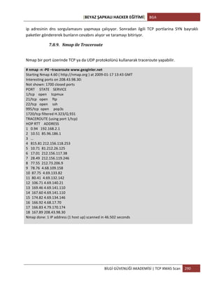 [BEYAZ	
  ŞAPKALI	
  HACKER	
  EĞİTİMİ]	
   BGA	
  
	
  
BİLGİ	
  GÜVENLİĞİ	
  AKADEMİSİ	
  |	
  TCP	
  XMAS	
  Scan	
   290	
  
	
  
ip	
   adresinin	
   dns	
   sorgulamasını	
   yapmaya	
   çalışıyor.	
   Sonradan	
   ilgili	
   TCP	
   portlarina	
   SYN	
   bayraklı	
  
paketler	
  göndererek	
  bunların	
  cevabını	
  alıyor	
  ve	
  taramayı	
  bitiriyor.	
  
7.8.9. Nmap	
  ile	
  Traceroute	
  
	
  
Nmap	
  bir	
  port	
  üzerinde	
  TCP	
  ya	
  da	
  UDP	
  protokolünü	
  kullanarak	
  traceroute	
  yapabilir.	
  
#	
  nmap	
  -­‐n	
  -­‐P0	
  –traceroute	
  www.gezginler.net	
  
Starting	
  Nmap	
  4.60	
  (	
  http://nmap.org	
  )	
  at	
  2009-­‐01-­‐17	
  13:43	
  GMT	
  
Interesting	
  ports	
  on	
  208.43.98.30:	
  
Not	
  shown:	
  1700	
  closed	
  ports	
  
PORT	
  	
  	
  	
  	
  STATE	
  	
  	
  	
  SERVICE	
  
1/tcp	
  	
  	
  	
  open	
  	
  	
  	
  	
  tcpmux	
  
21/tcp	
  	
  	
  open	
  	
  	
  	
  	
  ftp	
  
22/tcp	
  	
  	
  open	
  	
  	
  	
  	
  ssh	
  
995/tcp	
  	
  open	
  	
  	
  	
  	
  pop3s	
  
1720/tcp	
  filtered	
  H.323/Q.931	
  
TRACEROUTE	
  (using	
  port	
  1/tcp)	
  
HOP	
  RTT	
  	
  	
  	
  ADDRESS	
  
1	
  	
  	
  0.94	
  	
  	
  192.168.2.1	
  
2	
  	
  	
  10.51	
  	
  85.96.186.1	
  
3	
  	
  	
  …	
  
4	
  	
  	
  815.81	
  212.156.118.253	
  
5	
  	
  	
  10.71	
  	
  81.212.26.125	
  
6	
  	
  	
  17.01	
  	
  212.156.117.38	
  
7	
  	
  	
  28.49	
  	
  212.156.119.246	
  
8	
  	
  	
  77.55	
  	
  212.73.206.9	
  
9	
  	
  	
  78.76	
  	
  4.68.109.158	
  
10	
  	
  87.75	
  	
  4.69.133.82	
  
11	
  	
  80.41	
  	
  4.69.132.142	
  
12	
  	
  106.71	
  4.69.140.21	
  
13	
  	
  169.46	
  4.69.141.110	
  
14	
  	
  167.60	
  4.69.141.110	
  
15	
  	
  174.82	
  4.69.134.146	
  
16	
  	
  166.92	
  4.68.17.70	
  
17	
  	
  166.83	
  4.79.170.174	
  
18	
  	
  167.89	
  208.43.98.30	
  
Nmap	
  done:	
  1	
  IP	
  address	
  (1	
  host	
  up)	
  scanned	
  in	
  46.502	
  seconds	
  
 