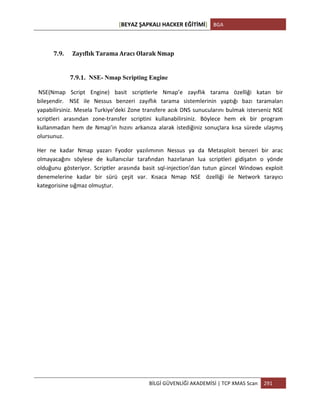 [BEYAZ	
  ŞAPKALI	
  HACKER	
  EĞİTİMİ]	
   BGA	
  
	
  
BİLGİ	
  GÜVENLİĞİ	
  AKADEMİSİ	
  |	
  TCP	
  XMAS	
  Scan	
   291	
  
	
  
7.9. Zayıflık	
  Tarama	
  Aracı	
  Olarak	
  Nmap	
  
	
  
7.9.1. NSE- Nmap Scripting Engine
	
  NSE(Nmap	
   Script	
   Engine)	
   basit	
   scriptlerle	
   Nmap’e	
   zayıflık	
   tarama	
   özelliği	
   katan	
   bir	
  
bileşendir.	
  	
   NSE	
   ile	
   Nessus	
   benzeri	
   zayıflık	
   tarama	
   sistemlerinin	
   yaptığı	
   bazı	
   taramaları	
  
yapabilirsiniz.	
  Mesela	
  Turkiye’deki	
  Zone	
  transfere	
  acık	
  DNS	
  sunucularını	
  bulmak	
  isterseniz	
  NSE	
  
scriptleri	
   arasından	
   zone-­‐transfer	
   scriptini	
   kullanabilirsiniz.	
   Böylece	
   hem	
   ek	
   bir	
   program	
  
kullanmadan	
   hem	
   de	
   Nmap’in	
   hızını	
   arkanıza	
   alarak	
   istediğiniz	
   sonuçlara	
   kısa	
   sürede	
   ulaşmış	
  
olursunuz.	
  
Her	
   ne	
   kadar	
   Nmap	
   yazarı	
   Fyodor	
   yazılımının	
   Nessus	
   ya	
   da	
   Metasploit	
   benzeri	
   bir	
   arac	
  
olmayacağını	
   söylese	
   de	
   kullanıcılar	
   tarafından	
   hazırlanan	
   lua	
   scriptleri	
   gidişatın	
   o	
   yönde	
  
olduğunu	
   gösteriyor.	
   Scriptler	
   arasında	
   basit	
   sql-­‐injection’dan	
   tutun	
   güncel	
   Windows	
   exploit	
  
denemelerine	
   kadar	
   bir	
   sürü	
   çeşit	
   var.	
   Kısaca	
   Nmap	
   NSE	
  	
   özelliği	
   ile	
   Network	
   tarayıcı	
  
kategorisine	
  sığmaz	
  olmuştur.	
  
	
  
	
  
	
  
	
  
	
  
	
  
	
  
	
  
	
  
	
  
	
  
	
  
 