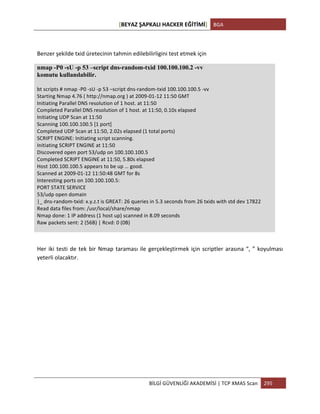 [BEYAZ	
  ŞAPKALI	
  HACKER	
  EĞİTİMİ]	
   BGA	
  
	
  
BİLGİ	
  GÜVENLİĞİ	
  AKADEMİSİ	
  |	
  TCP	
  XMAS	
  Scan	
   295	
  
	
  
Benzer	
  şekilde	
  txid	
  üretecinin	
  tahmin	
  edilebilirligini	
  test	
  etmek	
  için	
  
nmap -P0 -sU -p 53 –script dns-random-txid 100.100.100.2 -vv
komutu kullanılabilir.
bt	
  scripts	
  #	
  nmap	
  -­‐P0	
  -­‐sU	
  -­‐p	
  53	
  –script	
  dns-­‐random-­‐txid	
  100.100.100.5	
  -­‐vv	
  
Starting	
  Nmap	
  4.76	
  (	
  http://nmap.org	
  )	
  at	
  2009-­‐01-­‐12	
  11:50	
  GMT	
  
Initiating	
  Parallel	
  DNS	
  resolution	
  of	
  1	
  host.	
  at	
  11:50	
  
Completed	
  Parallel	
  DNS	
  resolution	
  of	
  1	
  host.	
  at	
  11:50,	
  0.10s	
  elapsed	
  
Initiating	
  UDP	
  Scan	
  at	
  11:50	
  
Scanning	
  100.100.100.5	
  [1	
  port]	
  
Completed	
  UDP	
  Scan	
  at	
  11:50,	
  2.02s	
  elapsed	
  (1	
  total	
  ports)	
  
SCRIPT	
  ENGINE:	
  Initiating	
  script	
  scanning.	
  
Initiating	
  SCRIPT	
  ENGINE	
  at	
  11:50	
  
Discovered	
  open	
  port	
  53/udp	
  on	
  100.100.100.5	
  
Completed	
  SCRIPT	
  ENGINE	
  at	
  11:50,	
  5.80s	
  elapsed	
  
Host	
  100.100.100.5	
  appears	
  to	
  be	
  up	
  …	
  good.	
  
Scanned	
  at	
  2009-­‐01-­‐12	
  11:50:48	
  GMT	
  for	
  8s	
  
Interesting	
  ports	
  on	
  100.100.100.5:	
  
PORT	
  STATE	
  SERVICE	
  
53/udp	
  open	
  domain	
  
|_	
  dns-­‐random-­‐txid:	
  x.y.z.t	
  is	
  GREAT:	
  26	
  queries	
  in	
  5.3	
  seconds	
  from	
  26	
  txids	
  with	
  std	
  dev	
  17822	
  
Read	
  data	
  files	
  from:	
  /usr/local/share/nmap	
  
Nmap	
  done:	
  1	
  IP	
  address	
  (1	
  host	
  up)	
  scanned	
  in	
  8.09	
  seconds	
  
Raw	
  packets	
  sent:	
  2	
  (56B)	
  |	
  Rcvd:	
  0	
  (0B)	
  
Her	
  iki	
  testi	
  de	
  tek	
  bir	
  Nmap	
  taraması	
  ile	
  gerçekleştirmek	
  için	
  scriptler	
  arasına	
  “,	
  ”	
  koyulması	
  
yeterli	
  olacaktır.	
  
	
  
	
  
	
  
	
  
	
  
	
  
	
  
	
  
 