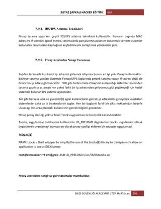 [BEYAZ	
  ŞAPKALI	
  HACKER	
  EĞİTİMİ]	
   BGA	
  
	
  
BİLGİ	
  GÜVENLİĞİ	
  AKADEMİSİ	
  |	
  TCP	
  XMAS	
  Scan	
   296	
  
	
  
	
  
7.9.4. IDS/IPS Atlatma Teknikleri
Nmap	
   tarama	
   yaparken	
   çeşitli	
   IDS/IPS	
   atlatma	
   teknikleri	
   kullanabilir.	
   Bunların	
   başında	
   MAC	
  
adresi	
  ve	
  IP	
  adresini	
  spoof	
  etmek,	
  taramalarda	
  parçalanmış	
  paketler	
  kullanmak	
  ve	
  yem	
  sistemler	
  
kullanarak	
  taramaların	
  kaynağının	
  keşfedilmesini	
  zorlaştırma	
  yöntemleri	
  gelir.	
  
	
  
7.9.5. Proxy üzerinden Nmap Taraması
	
  
Yapılan	
  taramada	
  kişi	
  kendi	
  ip	
  adresini	
  gizlemek	
  istiyorsa	
  bunun	
  en	
  iyi	
  yolu	
  Proxy	
  kullanmaktır.	
  	
  
Böylece	
  tarama	
  yapılan	
  sistemde	
  Firewall/IPS	
  loglarında	
  gerçek	
  tarama	
  yapan	
  IP	
  adresi	
  değil	
  de	
  
Proxy’nin	
  ip	
  adresi	
  gözükecektir.	
  TOR	
  gibi	
  birden	
  fazla	
  Proxy’nin	
  kullanıldığı	
  sistemler	
  üzerinden	
  
tarama	
  yapılırsa	
  o	
  zaman	
  her	
  paket	
  farklı	
  bir	
  ip	
  adresinden	
  geliyormuş	
  gibi	
  gözükeceği	
  için	
  hedef	
  
sistemde	
  bulunan	
  IPS	
  sistemi	
  şaşıracaktır.	
  
Tor	
  gibi	
  herkese	
  acik	
  ve	
  guvenilir(!)	
  aglar	
  kullanicilarin	
  gercek	
  ip	
  adreslerini	
  gizleyerek	
  ulastiklari	
  
sistemlerde	
  daha	
  az	
  iz	
  birakmalarini	
  saglar.	
  Her	
  bir	
  baglanti	
  farkli	
  bir	
  cikis	
  noktasindan	
  hedefe	
  
ulasacagi	
  icin	
  arka	
  plandaki	
  kullanicinin	
  gercek	
  bilgileri	
  gozukmez.	
  
Nmap	
  proxy	
  desteği	
  yoktur	
  fakat	
  Tsocks	
  uygulaması	
  ile	
  bu	
  özellik	
  kazandırılabilir.	
  	
  
Tsocks,	
  uygulamayi	
  calistiracak	
  kullanicinin	
  LD_PRELOAD	
  degiskenini	
  tsocks	
  uygulamasi	
  olarak	
  
degistirerek	
  uygulamayi	
  transparan	
  olarak	
  proxy	
  ozelligi	
  ekleyen	
  bir	
  wrapper	
  uygulamasi.	
  
TSOCKS(1)	
  	
  
NAME	
  tsocks	
  -­‐	
  Shell	
  wrapper	
  to	
  simplify	
  the	
  use	
  of	
  the	
  tsocks(8)	
  library	
  to	
  transparently	
  allow	
  an	
  
application	
  to	
  use	
  a	
  SOCKS	
  proxy	
  
root@elmasekeri:~#	
  env|grep	
  -­‐i	
  LD LD_PRELOAD=/usr/lib/libtsocks.so
	
  
	
  
Proxy	
  uzerinden	
  hangi	
  tur	
  port	
  taramalar	
  mumkundur.	
  
	
  
 