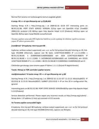 [BEYAZ	
  ŞAPKALI	
  HACKER	
  EĞİTİMİ]	
   BGA	
  
	
  
BİLGİ	
  GÜVENLİĞİ	
  AKADEMİSİ	
  |	
  TCP	
  XMAS	
  Scan	
   298	
  
	
  
	
  
Normal	
  Port	
  tarama	
  icin	
  kullanacagimiz	
  komut	
  asagidaki	
  gibidir.	
  
#	
  nmap	
  -­‐P0	
  -­‐n	
  -­‐sV	
  vpn.lifeoverip.net	
  -­‐p	
  22,80,443	
  
Starting	
   Nmap	
   4.76	
   (	
   http://nmap.org	
   )	
   at	
   2009-­‐02-­‐16	
   10:59	
   EET	
   Interesting	
   ports	
   on	
  
80.93.212.86:	
   PORT	
   STATE	
   SERVICE	
   VERSION	
   22/tcp	
   open	
   ssh	
   OpenSSH	
   4.5p1	
   (FreeBSD	
  
20061110;	
   protocol	
   2.0)	
   80/tcp	
   open	
   http	
   Apache	
   httpd	
   5.2.0	
   ((Fedora))	
   443/tcp	
   open	
   ssl	
  
OpenSSL	
  80/tcp	
  open	
  mysql	
  MySQL	
  (unauthorized)	
  
Tarama yapilan sunucuda IDS loglarina bakilirsa ya da tcpdump ile dinleme yapilirsa tarama
yapan IP adresi gorunecektir.
[root@mail	
  ~]#	
  tcpdump	
  -­‐ttnn	
  tcp	
  port	
  80	
  
tcpdump:	
  verbose	
  output	
  suppressed,	
  use	
  -­‐v	
  or	
  -­‐vv	
  for	
  full	
  protocol	
  decode	
  listening	
  on	
  rl0,	
  link-­‐
type	
   EN10MB	
   (Ethernet),	
   capture	
   size	
   96	
   bytes	
   1234774220.900855	
   IP	
   1.1.1.1.22481	
   >	
  
80.93.212.86.80:	
   S	
   3140092660:3140092660(0)	
   win	
   1024	
   1234774220.900874	
   IP	
  
80.93.212.86.80	
   >	
   1.1.1.1.22481:	
   S	
   1425084160:1425084160(0)	
   ack	
   3140092661	
   win	
   65535	
  
1234774220.903685	
  IP	
  1.1.1.1.22481	
  >	
  80.93.212.86.80:	
  R	
  3140092661:3140092661(0)	
  win	
  0	
  
Ciktilardan	
  gorulecegu	
  izere	
  tarama	
  yapan	
  IP	
  Adresi	
  1.1.1.1	
  (Orjinal	
  IP	
  degistirilmistir)	
  
Tsocks	
  +Nmap	
  ve	
  TOR	
  uzerinden	
  yapilan	
  tarama	
  
root@elmasekeri:~#	
  tsocks	
  nmap	
  -­‐P0	
  -­‐n	
  -­‐sV	
  vpn.lifeoverip.net	
  -­‐p	
  80	
  
Starting	
  Nmap	
  4.76	
  (	
  http://nmap.org	
  )	
  at	
  2009-­‐02-­‐16	
  11:15	
  EET	
  11:15:21	
  libtsocks(8937):	
  IP	
  
(0.0.0.0)	
  &	
  11:15:21	
  libtsocks(8937):	
  SUBNET	
  (255.0.0.0)	
  !=	
  IP	
  on	
  line	
  20	
  in	
  configuration	
  file,	
  
ignored	
  
Interesting	
  ports	
  on	
  80.93.212.86:	
  PORT	
  STATE	
  SERVICE	
  VERSION	
  80/tcp	
  open	
  http	
  Apache	
  httpd	
  
5.2.0	
  ((Fedora))	
  
Service	
  detection	
  performed.	
  Please	
  report	
  any	
  incorrect	
  results	
  at	
  http://nmap.org/submit/	
  .	
  
Nmap	
  done:	
  1	
  IP	
  address	
  (1	
  host	
  up)	
  scanned	
  in	
  8.52	
  seconds	
  
Ve	
  Tarama	
  yapilan	
  sunucudaki	
  loglar	
  
#	
  tcpdump	
  -­‐ttnn	
  tcp	
  port	
  80	
  tcpdump:	
  verbose	
  output	
  suppressed,	
  use	
  -­‐v	
  or	
  -­‐vv	
  for	
  full	
  protocol	
  
decode	
  listening	
  on	
  rl0,	
  link-­‐type	
  EN10MB	
  (Ethernet),	
  capture	
  size	
  96	
  bytes	
  
 