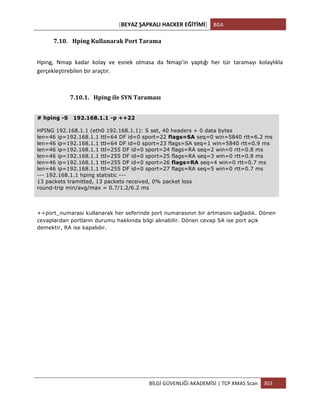 [BEYAZ	
  ŞAPKALI	
  HACKER	
  EĞİTİMİ]	
   BGA	
  
	
  
BİLGİ	
  GÜVENLİĞİ	
  AKADEMİSİ	
  |	
  TCP	
  XMAS	
  Scan	
   303	
  
	
  
7.10. Hping	
  Kullanarak	
  Port	
  Tarama	
  
Hping,	
   Nmap	
   kadar	
   kolay	
   ve	
   esnek	
   olmasa	
   da	
   Nmap’in	
   yaptığı	
   her	
   tür	
   taramayı	
   kolaylıkla	
  
gerçekleştirebilen	
  bir	
  araçtır.	
  
7.10.1. Hping	
  ile	
  SYN	
  Taraması	
  
# hping -S 192.168.1.1 -p ++22
HPING 192.168.1.1 (eth0 192.168.1.1): S set, 40 headers + 0 data bytes
len=46 ip=192.168.1.1 ttl=64 DF id=0 sport=22 flags=SA seq=0 win=5840 rtt=6.2 ms
len=46 ip=192.168.1.1 ttl=64 DF id=0 sport=23 flags=SA seq=1 win=5840 rtt=0.9 ms
len=46 ip=192.168.1.1 ttl=255 DF id=0 sport=24 flags=RA seq=2 win=0 rtt=0.8 ms
len=46 ip=192.168.1.1 ttl=255 DF id=0 sport=25 flags=RA seq=3 win=0 rtt=0.8 ms
len=46 ip=192.168.1.1 ttl=255 DF id=0 sport=26 flags=RA seq=4 win=0 rtt=0.7 ms
len=46 ip=192.168.1.1 ttl=255 DF id=0 sport=27 flags=RA seq=5 win=0 rtt=0.7 ms
--- 192.168.1.1 hping statistic ---
13 packets tramitted, 13 packets received, 0% packet loss
round-trip min/avg/max = 0.7/1.2/6.2 ms
++port_numarasi kullanarak her seferinde port numarasının bir artmasını sağladık. Dönen
cevaplardan portların durumu hakkında bilgi alınabilir. Dönen cevap SA ise port açık
demektir, RA ise kapalıdır.
 