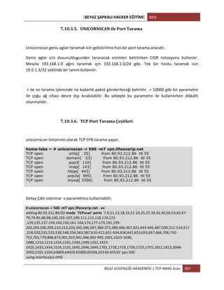 [BEYAZ	
  ŞAPKALI	
  HACKER	
  EĞİTİMİ]	
   BGA	
  
	
  
BİLGİ	
  GÜVENLİĞİ	
  AKADEMİSİ	
  |	
  TCP	
  XMAS	
  Scan	
   307	
  
	
  
7.10.3.5. UNICORNSCAN	
  ile	
  Port	
  Tarama	
  	
  
	
  
Unicornscan	
  genis	
  agları	
  taramak	
  icin	
  gelistirilmis	
  hızlı	
  bir	
  port	
  tarama	
  aracıdır.	
  
Genis	
   aglar	
   icin	
   dusunuldugunden	
   taranacak	
   sistmleri	
   belirtirken	
   CIDR	
   notasyonu	
   kullanılır.	
  
Mesela	
   192.168.1.0	
   ağını	
   taramak	
   için	
   192.168.1.0/24	
   gibi.	
   Tek	
   bir	
   hostu	
   taramak	
   icin	
  
10.0.1.3/32	
  seklinde	
  bir	
  tanım	
  kullanılır.	
  
	
  
-­‐r	
  ile	
  ne	
  tarama	
  işleminde	
  ne	
  kadarlık	
  paket	
  gönderileceği	
  belirtilir.	
  -­‐r	
  10000	
  gibi	
  bir	
  parametre	
  
ile	
   çoğu	
   ağ	
   cihazı	
   devre	
   dışı	
   bırakılabilir.	
   Bu	
   sebeple	
   bu	
   parametre	
   ile	
   kullanılırken	
   dikkatli	
  
olunmalıdır.	
  
	
  
7.10.3.6. TCP	
  Port	
  Tarama	
  Çeşitleri	
  
unicornscan	
  öntanımlı	
  olarak	
  TCP	
  SYN	
  tarama	
  yapar.	
  
home-labs ~ # unicornscan -r 500 -mT vpn.lifeoverip.net
TCP open smtp[ 25] from 80.93.212.86 ttl 55
TCP open domain[ 53] from 80.93.212.86 ttl 55
TCP open pop3[ 110] from 80.93.212.86 ttl 55
TCP open imap[ 143] from 80.93.212.86 ttl 55
TCP open https[ 443] from 80.93.212.86 ttl 55
TCP open pop3s[ 995] from 80.93.212.86 ttl 55
TCP open mysql[ 3306] from 80.93.212.86 ttl 55
Detay	
  Çıktı	
  istenirse	
  -­‐v	
  parametresi	
  kullanılabilir.	
  
#	
  unicornscan	
  -­‐r	
  500	
  -­‐mT	
  vpn.lifeoverip.net	
  	
  -­‐vv	
  
adding	
  80.93.212.86/32	
  mode	
  `TCPscan'	
  ports	
  `7,9,11,13,18,19,21-­‐23,25,37,39,42,49,50,53,65,67-­‐
70,79-­‐81,88,98,100,105-­‐107,109-­‐111,113,118,119,123	
  	
  	
  	
  	
  	
  	
  	
  	
  	
  	
  	
  	
  	
  	
  	
  	
  	
  	
  	
  	
  	
  	
  	
  	
  	
  	
  	
  	
  	
  	
  	
  	
  	
  	
  	
  	
  	
  	
  	
  	
  	
  	
  	
  	
  	
  	
  	
  	
  	
  	
  	
  	
  	
  	
  	
  	
  	
  	
  	
  	
  	
  	
  	
  
,129,135,137-­‐139,143,150,161-­‐164,174,177-­‐179,191,199-­‐
202,204,206,209,210,213,220,345,346,347,369-­‐372,389,406,407,422,443-­‐445,487,500,512-­‐514,517	
  	
  	
  	
  	
  	
  	
  	
  	
  	
  	
  	
  	
  	
  	
  	
  	
  	
  	
  	
  	
  	
  	
  	
  	
  	
  	
  	
  	
  	
  	
  	
  	
  	
  	
  	
  	
  	
  
,518,520,525,533,538,548,554,563,587,610-­‐612,631-­‐634,636,642,653,655,657,666,706,750-­‐
752,765,779,808,873,901,923,941,946,992-­‐995,1001,1023-­‐1030,	
  	
  	
  	
  	
  	
  	
  	
  	
  	
  	
  	
  	
  	
  	
  	
  	
  	
  	
  	
  	
  	
  	
  	
  	
  	
  	
  	
  	
  	
  	
  	
  	
  	
  	
  	
  	
  	
  	
  	
  	
  	
  	
  	
  	
  	
  	
  	
  	
  	
  	
  	
  	
  	
  	
  	
  	
  	
  	
  	
  	
  	
  	
  	
  
1080,1210,1214,1234,1241,1334,1349,1352,1423-­‐
1425,1433,1434,1524,1525,1645,1646,1649,1701,1718,1719,1720,1723,1755,1812,1813,2048-­‐
2050,2101-­‐2104,63809,64429,65000,65506,65530-­‐65535'	
  pps	
  500	
  
using	
  interface(s)	
  eth0	
  
 