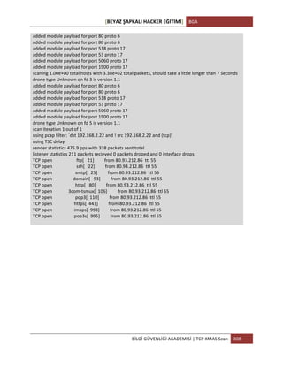 [BEYAZ	
  ŞAPKALI	
  HACKER	
  EĞİTİMİ]	
   BGA	
  
	
  
BİLGİ	
  GÜVENLİĞİ	
  AKADEMİSİ	
  |	
  TCP	
  XMAS	
  Scan	
   308	
  
	
  
added	
  module	
  payload	
  for	
  port	
  80	
  proto	
  6	
  
added	
  module	
  payload	
  for	
  port	
  80	
  proto	
  6	
  
added	
  module	
  payload	
  for	
  port	
  518	
  proto	
  17	
  
added	
  module	
  payload	
  for	
  port	
  53	
  proto	
  17	
  
added	
  module	
  payload	
  for	
  port	
  5060	
  proto	
  17	
  
added	
  module	
  payload	
  for	
  port	
  1900	
  proto	
  17	
  
scaning	
  1.00e+00	
  total	
  hosts	
  with	
  3.38e+02	
  total	
  packets,	
  should	
  take	
  a	
  little	
  longer	
  than	
  7	
  Seconds	
  
drone	
  type	
  Unknown	
  on	
  fd	
  3	
  is	
  version	
  1.1	
  
added	
  module	
  payload	
  for	
  port	
  80	
  proto	
  6	
  
added	
  module	
  payload	
  for	
  port	
  80	
  proto	
  6	
  
added	
  module	
  payload	
  for	
  port	
  518	
  proto	
  17	
  
added	
  module	
  payload	
  for	
  port	
  53	
  proto	
  17	
  
added	
  module	
  payload	
  for	
  port	
  5060	
  proto	
  17	
  
added	
  module	
  payload	
  for	
  port	
  1900	
  proto	
  17	
  
drone	
  type	
  Unknown	
  on	
  fd	
  5	
  is	
  version	
  1.1	
  
scan	
  iteration	
  1	
  out	
  of	
  1	
  
using	
  pcap	
  filter:	
  `dst	
  192.168.2.22	
  and	
  !	
  src	
  192.168.2.22	
  and	
  (tcp)'	
  
using	
  TSC	
  delay	
  
sender	
  statistics	
  475.9	
  pps	
  with	
  338	
  packets	
  sent	
  total	
  
listener	
  statistics	
  211	
  packets	
  recieved	
  0	
  packets	
  droped	
  and	
  0	
  interface	
  drops	
  
TCP	
  open	
  	
  	
  	
  	
  	
  	
  	
  	
  	
  	
  	
  	
  	
  	
  	
  	
  	
  	
  	
  	
  ftp[	
  	
  	
  21]	
  	
  	
  	
  	
  	
  	
  	
  	
  from	
  80.93.212.86	
  	
  ttl	
  55	
  
TCP	
  open	
  	
  	
  	
  	
  	
  	
  	
  	
  	
  	
  	
  	
  	
  	
  	
  	
  	
  	
  	
  	
  ssh[	
  	
  	
  22]	
  	
  	
  	
  	
  	
  	
  	
  	
  from	
  80.93.212.86	
  	
  ttl	
  55	
  
TCP	
  open	
  	
  	
  	
  	
  	
  	
  	
  	
  	
  	
  	
  	
  	
  	
  	
  	
  	
  	
  	
  smtp[	
  	
  	
  25]	
  	
  	
  	
  	
  	
  	
  	
  	
  from	
  80.93.212.86	
  	
  ttl	
  55	
  
TCP	
  open	
  	
  	
  	
  	
  	
  	
  	
  	
  	
  	
  	
  	
  	
  	
  	
  	
  	
  domain[	
  	
  	
  53]	
  	
  	
  	
  	
  	
  	
  	
  	
  from	
  80.93.212.86	
  	
  ttl	
  55	
  
TCP	
  open	
  	
  	
  	
  	
  	
  	
  	
  	
  	
  	
  	
  	
  	
  	
  	
  	
  	
  	
  	
  http[	
  	
  	
  80]	
  	
  	
  	
  	
  	
  	
  	
  	
  from	
  80.93.212.86	
  	
  ttl	
  55	
  
TCP	
  open	
  	
  	
  	
  	
  	
  	
  	
  	
  	
  	
  	
  	
  	
  3com-­‐tsmux[	
  	
  106]	
  	
  	
  	
  	
  	
  	
  	
  	
  from	
  80.93.212.86	
  	
  ttl	
  55	
  
TCP	
  open	
  	
  	
  	
  	
  	
  	
  	
  	
  	
  	
  	
  	
  	
  	
  	
  	
  	
  	
  	
  pop3[	
  	
  110]	
  	
  	
  	
  	
  	
  	
  	
  	
  from	
  80.93.212.86	
  	
  ttl	
  55	
  
TCP	
  open	
  	
  	
  	
  	
  	
  	
  	
  	
  	
  	
  	
  	
  	
  	
  	
  	
  	
  	
  https[	
  	
  443]	
  	
  	
  	
  	
  	
  	
  	
  	
  from	
  80.93.212.86	
  	
  ttl	
  55	
  
TCP	
  open	
  	
  	
  	
  	
  	
  	
  	
  	
  	
  	
  	
  	
  	
  	
  	
  	
  	
  	
  imaps[	
  	
  993]	
  	
  	
  	
  	
  	
  	
  	
  	
  from	
  80.93.212.86	
  	
  ttl	
  55	
  
TCP	
  open	
  	
  	
  	
  	
  	
  	
  	
  	
  	
  	
  	
  	
  	
  	
  	
  	
  	
  	
  pop3s[	
  	
  995]	
  	
  	
  	
  	
  	
  	
  	
  	
  from	
  80.93.212.86	
  	
  ttl	
  55	
  
	
  
 