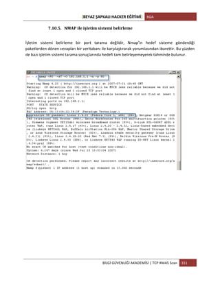 [BEYAZ	
  ŞAPKALI	
  HACKER	
  EĞİTİMİ]	
   BGA	
  
	
  
BİLGİ	
  GÜVENLİĞİ	
  AKADEMİSİ	
  |	
  TCP	
  XMAS	
  Scan	
   311	
  
	
  
7.10.5. NMAP	
  ile	
  işletim	
  sistemi	
  belirleme	
  
İşletim	
   sistemi	
   belirleme	
   bir	
   port	
   tarama	
   değildir,	
   Nmap’in	
   hedef	
   sisteme	
   gönderdiği	
  
paketlerden	
  dönen	
  cevapları	
  bir	
  veritabanı	
  ile	
  karşılaştırarak	
  yorumlasından	
  ibarettir.	
  Bu	
  yüzden	
  
de	
  bazı	
  işletim	
  sistemi	
  tarama	
  sonuçlarında	
  hedefi	
  tam	
  belirleyemeyerek	
  tahminde	
  bulunur.	
  
	
  
 