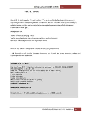 [BEYAZ	
  ŞAPKALI	
  HACKER	
  EĞİTİMİ]	
   BGA	
  
	
  
BİLGİ	
  GÜVENLİĞİ	
  AKADEMİSİ	
  |	
  TCP	
  XMAS	
  Scan	
   312	
  
	
  
7.10.5.1. Koruma	
  
OpenBSD	
  ile	
  birlikte	
  gelen	
  Firewall	
  yazilimi	
  PF'in	
  scrub	
  ozelligi	
  kullanilarak	
  isletim	
  sistemi	
  
saptama	
  yazilimlari	
  bir	
  dereceye	
  kadar	
  yaniltilabilir.	
  Basitce	
  scrub	
  RFC'lere	
  uyumlu	
  olmayan	
  
paketleri	
  dusurme	
  isini	
  yapiyor(detaylarina	
  bakacak	
  olursaniz	
  cok	
  daha	
  fazlasini	
  yapiyor,	
  
basitinden	
  bir	
  NIDS	
  gibi...)	
  
man	
  pf.conf'tan...	
  
Traffic	
  Normalization	
  (e.g.	
  scrub)	
  
Traffic	
  normalization	
  protects	
  internal	
  machines	
  against	
  inconsis-­‐	
  
tencies	
  in	
  Internet	
  protocols	
  and	
  implementations.	
  
	
  
Nasil	
  mi	
  test	
  ederiz?	
  Nmap	
  ve	
  PF	
  kullanarak	
  sonuclari	
  gorebilirsiniz...	
  
1)ilk	
   durumda	
   scrub	
   ozelligi	
   devreye	
   alinmamis	
   bir	
   Firewall	
   ve	
   nmap	
   sonuclari;	
   nokta	
   atisi	
  
yapmis	
  gibi	
  sistemi	
  bulabiliyor.
# nmap -O 1.2.3.4.90
Starting Nmap 3.95 ( http://www.insecure.org/nmap/ ) at 2006-09-20 12:52 EEST
Interesting ports on 1.2.3.4.90:
(The 1667 ports scanned but not shown below are in state: closed)
PORT STATE SERVICE
21/tcp open ftp
22/tcp open ssh
53/tcp open domain
MAC Address: 00:02:B4:18:8D:24 (Intel)
Device type: general purpose
Running: OpenBSD 3.X
OS details: OpenBSD 3.6
Nmap finished: 1 IP address (1 host up) scanned in 19.866 seconds
 