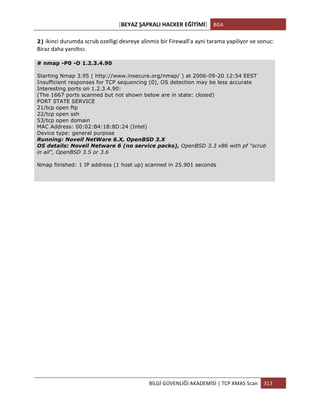 [BEYAZ	
  ŞAPKALI	
  HACKER	
  EĞİTİMİ]	
   BGA	
  
	
  
BİLGİ	
  GÜVENLİĞİ	
  AKADEMİSİ	
  |	
  TCP	
  XMAS	
  Scan	
   313	
  
	
  
2) ikinci	
  durumda	
  scrub	
  ozelligi	
  devreye	
  alinmis	
  bir	
  Firewall'a	
  ayni	
  tarama	
  yapiliyor	
  ve	
  sonuc:	
  
Biraz	
  daha	
  yanıltıcı.
# nmap -P0 -O 1.2.3.4.90
Starting Nmap 3.95 ( http://www.insecure.org/nmap/ ) at 2006-09-20 12:54 EEST
Insufficient responses for TCP sequencing (0), OS detection may be less accurate
Interesting ports on 1.2.3.4.90:
(The 1667 ports scanned but not shown below are in state: closed)
PORT STATE SERVICE
21/tcp open ftp
22/tcp open ssh
53/tcp open domain
MAC Address: 00:02:B4:18:8D:24 (Intel)
Device type: general purpose
Running: Novell NetWare 6.X, OpenBSD 3.X
OS details: Novell Netware 6 (no service packs), OpenBSD 3.3 x86 with pf "scrub
in all", OpenBSD 3.5 or 3.6
Nmap finished: 1 IP address (1 host up) scanned in 25.901 seconds
 