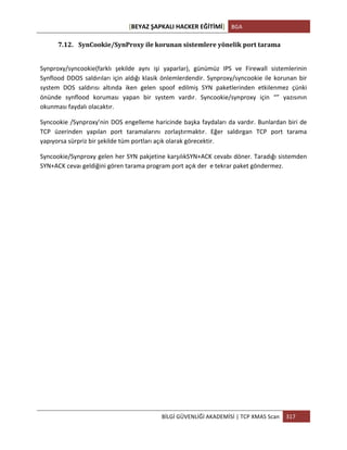 [BEYAZ	
  ŞAPKALI	
  HACKER	
  EĞİTİMİ]	
   BGA	
  
	
  
BİLGİ	
  GÜVENLİĞİ	
  AKADEMİSİ	
  |	
  TCP	
  XMAS	
  Scan	
   317	
  
	
  
7.12. SynCookie/SynProxy	
  ile	
  korunan	
  sistemlere	
  yönelik	
  port	
  tarama	
  
	
  
Synproxy/syncookie(farklı	
   şekilde	
   aynı	
   işi	
   yaparlar),	
   günümüz	
   IPS	
   ve	
   Firewall	
   sistemlerinin	
  
Synflood	
  DDOS	
  saldırıları	
  için	
  aldığı	
  klasik	
  önlemlerdendir.	
  Synproxy/syncookie	
  ile	
  korunan	
  bir	
  
system	
   DOS	
   saldırısı	
   altında	
   iken	
   gelen	
   spoof	
   edilmiş	
   SYN	
   paketlerinden	
   etkilenmez	
   çünki	
  
önünde	
   synflood	
   koruması	
   yapan	
   bir	
   system	
   vardır.	
   Syncookie/synproxy	
   için	
   “”	
   yazısının	
  
okunması	
  faydalı	
  olacaktır.	
  
Syncookie	
  /Synproxy’nin	
  DOS	
  engelleme	
  haricinde	
  başka	
  faydaları	
  da	
  vardır.	
  Bunlardan	
  biri	
  de	
  
TCP	
   üzerinden	
   yapılan	
   port	
   taramalarını	
   zorlaştırmaktır.	
   Eğer	
   saldırgan	
   TCP	
   port	
   tarama	
  
yapıyorsa	
  sürpriz	
  bir	
  şekilde	
  tüm	
  portları	
  açık	
  olarak	
  görecektir.	
  
Syncookie/Synproxy	
  gelen	
  her	
  SYN	
  pakjetine	
  karşılıkSYN+ACK	
  cevabı	
  döner.	
  Taradığı	
  sistemden	
  
SYN+ACK	
  cevaı	
  geldiğini	
  gören	
  tarama	
  program	
  port	
  açık	
  der	
  	
  e	
  tekrar	
  paket	
  göndermez.	
  
	
  
	
  
	
  
	
  
	
  
	
  
	
  
	
  
	
  
	
  
	
  
	
  
	
  
	
  
	
  
 