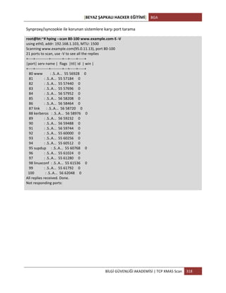 [BEYAZ	
  ŞAPKALI	
  HACKER	
  EĞİTİMİ]	
   BGA	
  
	
  
BİLGİ	
  GÜVENLİĞİ	
  AKADEMİSİ	
  |	
  TCP	
  XMAS	
  Scan	
   318	
  
	
  
Synproxy/syncookie	
  ile	
  korunan	
  sistemlere	
  karşı	
  port	
  tarama	
  
root@bt:~#	
  hping	
  -­‐-­‐scan	
  80-­‐100	
  www.example.com-­‐S	
  -­‐V	
  
using	
  eth0,	
  addr:	
  192.168.1.103,	
  MTU:	
  1500	
  
Scanning	
  www.example.com(95.0.11.13),	
  port	
  80-­‐100	
  
21	
  ports	
  to	
  scan,	
  use	
  -­‐V	
  to	
  see	
  all	
  the	
  replies	
  
+-­‐-­‐-­‐-­‐+-­‐-­‐-­‐-­‐-­‐-­‐-­‐-­‐-­‐-­‐-­‐+-­‐-­‐-­‐-­‐-­‐-­‐-­‐-­‐-­‐+-­‐-­‐-­‐+-­‐-­‐-­‐-­‐-­‐+-­‐-­‐-­‐-­‐-­‐+	
  
|port|	
  serv	
  name	
  |	
  	
  flags	
  	
  |ttl|	
  id	
  	
  |	
  win	
  |	
  
+-­‐-­‐-­‐-­‐+-­‐-­‐-­‐-­‐-­‐-­‐-­‐-­‐-­‐-­‐-­‐+-­‐-­‐-­‐-­‐-­‐-­‐-­‐-­‐-­‐+-­‐-­‐-­‐+-­‐-­‐-­‐-­‐-­‐+-­‐-­‐-­‐-­‐-­‐+	
  
	
  	
  	
  80	
  www	
  	
  	
  	
  	
  	
  	
  	
  :	
  .S..A...	
  	
  55	
  56928	
  	
  	
  	
  	
  0	
  
	
  	
  	
  81	
  	
  	
  	
  	
  	
  	
  	
  	
  	
  	
  	
  :	
  .S..A...	
  	
  55	
  57184	
  	
  	
  	
  	
  0	
  
	
  	
  	
  82	
  	
  	
  	
  	
  	
  	
  	
  	
  	
  	
  	
  :	
  .S..A...	
  	
  55	
  57440	
  	
  	
  	
  	
  0	
  
	
  	
  	
  83	
  	
  	
  	
  	
  	
  	
  	
  	
  	
  	
  	
  :	
  .S..A...	
  	
  55	
  57696	
  	
  	
  	
  	
  0	
  
	
  	
  	
  84	
  	
  	
  	
  	
  	
  	
  	
  	
  	
  	
  	
  :	
  .S..A...	
  	
  56	
  57952	
  	
  	
  	
  	
  0	
  
	
  	
  	
  85	
  	
  	
  	
  	
  	
  	
  	
  	
  	
  	
  	
  :	
  .S..A...	
  	
  56	
  58208	
  	
  	
  	
  	
  0	
  
	
  	
  	
  86	
  	
  	
  	
  	
  	
  	
  	
  	
  	
  	
  	
  :	
  .S..A...	
  	
  56	
  58464	
  	
  	
  	
  	
  0	
  
	
  	
  	
  87	
  link	
  	
  	
  	
  	
  	
  	
  :	
  .S..A...	
  	
  56	
  58720	
  	
  	
  	
  	
  0	
  
	
  	
  	
  88	
  kerberos	
  	
  	
  :	
  .S..A...	
  	
  56	
  58976	
  	
  	
  	
  	
  0	
  
	
  	
  	
  89	
  	
  	
  	
  	
  	
  	
  	
  	
  	
  	
  	
  :	
  .S..A...	
  	
  56	
  59232	
  	
  	
  	
  	
  0	
  
	
  	
  	
  90	
  	
  	
  	
  	
  	
  	
  	
  	
  	
  	
  	
  :	
  .S..A...	
  	
  56	
  59488	
  	
  	
  	
  	
  0	
  
	
  	
  	
  91	
  	
  	
  	
  	
  	
  	
  	
  	
  	
  	
  	
  :	
  .S..A...	
  	
  56	
  59744	
  	
  	
  	
  	
  0	
  
	
  	
  	
  92	
  	
  	
  	
  	
  	
  	
  	
  	
  	
  	
  	
  :	
  .S..A...	
  	
  55	
  60000	
  	
  	
  	
  	
  0	
  
	
  	
  	
  93	
  	
  	
  	
  	
  	
  	
  	
  	
  	
  	
  	
  :	
  .S..A...	
  	
  55	
  60256	
  	
  	
  	
  	
  0	
  
	
  	
  	
  94	
  	
  	
  	
  	
  	
  	
  	
  	
  	
  	
  	
  :	
  .S..A...	
  	
  55	
  60512	
  	
  	
  	
  	
  0	
  
	
  	
  	
  95	
  supdup	
  	
  	
  	
  	
  :	
  .S..A...	
  	
  55	
  60768	
  	
  	
  	
  	
  0	
  
	
  	
  	
  96	
  	
  	
  	
  	
  	
  	
  	
  	
  	
  	
  	
  :	
  .S..A...	
  	
  55	
  61024	
  	
  	
  	
  	
  0	
  
	
  	
  	
  97	
  	
  	
  	
  	
  	
  	
  	
  	
  	
  	
  	
  :	
  .S..A...	
  	
  55	
  61280	
  	
  	
  	
  	
  0	
  
	
  	
  	
  98	
  linuxconf	
  	
  :	
  .S..A...	
  	
  55	
  61536	
  	
  	
  	
  	
  0	
  
	
  	
  	
  99	
  	
  	
  	
  	
  	
  	
  	
  	
  	
  	
  	
  :	
  .S..A...	
  	
  55	
  61792	
  	
  	
  	
  	
  0	
  
	
  	
  100	
  	
  	
  	
  	
  	
  	
  	
  	
  	
  	
  	
  :	
  .S..A...	
  	
  56	
  62048	
  	
  	
  	
  	
  0	
  
All	
  replies	
  received.	
  Done.	
  
Not	
  responding	
  ports:	
  
	
  
	
  
	
  
	
  
	
  
	
  
	
  
	
  
	
  
 