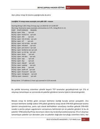 [BEYAZ	
  ŞAPKALI	
  HACKER	
  EĞİTİMİ]	
   BGA	
  
	
  
BİLGİ	
  GÜVENLİĞİ	
  AKADEMİSİ	
  |	
  TCP	
  XMAS	
  Scan	
   319	
  
	
  
	
  
Aynı	
  çıktıyı	
  nmap	
  ile	
  tarama	
  yaptığımızda	
  da	
  alırız	
  
	
  
root@bt:~#	
  nmap	
  www.example.com-­‐p80-­‐100	
  -­‐-­‐reason	
  
	
  
Starting	
  Nmap	
  5.00	
  (	
  http://nmap.org	
  )	
  at	
  2010-­‐02-­‐14	
  12:09	
  EST	
  
Warning:	
  Hostname	
  www.example.comresolves	
  to	
  5	
  IPs.	
  Using	
  95.0.11.13.	
  
PORT	
  	
  	
  	
  STATE	
  SERVICE	
  	
  	
  	
  	
  	
  REASON	
  
80/tcp	
  	
  open	
  	
  http	
  	
  	
  	
  	
  	
  	
  	
  	
  syn-­‐ack	
  
81/tcp	
  	
  open	
  	
  hosts2-­‐ns	
  	
  	
  	
  syn-­‐ack	
  
82/tcp	
  	
  open	
  	
  xfer	
  	
  	
  	
  	
  	
  	
  	
  	
  syn-­‐ack	
  
83/tcp	
  	
  open	
  	
  mit-­‐ml-­‐dev	
  	
  	
  syn-­‐ack	
  
84/tcp	
  	
  open	
  	
  ctf	
  	
  	
  	
  	
  	
  	
  	
  	
  	
  syn-­‐ack	
  
85/tcp	
  	
  open	
  	
  mit-­‐ml-­‐dev	
  	
  	
  syn-­‐ack	
  
86/tcp	
  	
  open	
  	
  mfcobol	
  	
  	
  	
  	
  	
  syn-­‐ack	
  
87/tcp	
  	
  open	
  	
  priv-­‐term-­‐l	
  	
  syn-­‐ack	
  
88/tcp	
  	
  open	
  	
  kerberos-­‐sec	
  syn-­‐ack	
  
89/tcp	
  	
  open	
  	
  su-­‐mit-­‐tg	
  	
  	
  	
  syn-­‐ack	
  
90/tcp	
  	
  open	
  	
  dnsix	
  	
  	
  	
  	
  	
  	
  	
  syn-­‐ack	
  
91/tcp	
  	
  open	
  	
  mit-­‐dov	
  	
  	
  	
  	
  	
  syn-­‐ack	
  
92/tcp	
  	
  open	
  	
  npp	
  	
  	
  	
  	
  	
  	
  	
  	
  	
  syn-­‐ack	
  
93/tcp	
  	
  open	
  	
  dcp	
  	
  	
  	
  	
  	
  	
  	
  	
  	
  syn-­‐ack	
  
94/tcp	
  	
  open	
  	
  objcall	
  	
  	
  	
  	
  	
  syn-­‐ack	
  
95/tcp	
  	
  open	
  	
  supdup	
  	
  	
  	
  	
  	
  	
  syn-­‐ack	
  
96/tcp	
  	
  open	
  	
  dixie	
  	
  	
  	
  	
  	
  	
  	
  syn-­‐ack	
  
97/tcp	
  	
  open	
  	
  swift-­‐rvf	
  	
  	
  	
  syn-­‐ack	
  
98/tcp	
  	
  open	
  	
  linuxconf	
  	
  	
  	
  syn-­‐ack	
  
99/tcp	
  	
  open	
  	
  metagram	
  	
  	
  	
  	
  syn-­‐ack	
  
100/tcp	
  open	
  	
  newacct	
  	
  	
  	
  	
  	
  syn-­‐ack	
  
	
  
Nmap	
  done:	
  1	
  IP	
  address	
  (1	
  host	
  up)	
  scanned	
  in	
  0.24	
  seconds	
  
	
  
	
  
	
  
Bu	
   şekilde	
   korunmuş	
   sistemlere	
   yönelik	
   başarılı	
   TCP	
   taramaları	
   gerçekleştirmek	
   için	
   3’lü	
   el	
  
sıkışmayı	
  tamamlayan	
  ve	
  sonrasında	
  ek	
  paketler	
  gönderen	
  tarama	
  tiplerini	
  denemek	
  gerekir.	
  
	
  
Mesela	
   nmap	
   ile	
   birlikte	
   gelen	
   versiyon	
   belirleme	
   özelliği	
   burada	
   işimize	
   yarayabilir.	
   Zira	
  
versiyon	
  belirleme	
  özelliği	
  sadece	
  SYN	
  paketi	
  gönderip	
  cevap	
  olarak	
  SYN+ACK	
  gelmesiyle	
  tarama	
  
işlemini	
  sonuçlandırmaz,	
  portu	
  açık	
  olarak	
  belirledikten	
  sonar(karşı	
  taraftan	
  gelecek	
  SYN+ACK	
  
cevabı)	
  o	
  portta	
  çalışan	
  uygulamanın	
  versiyonunu	
  belirlemek	
  için	
  ek	
  paketler	
  gönderir	
  ki	
  bu	
  ek	
  
paketler	
  SYNCookie/SynProxy	
  korumasını	
  devre	
  dışı	
  bırakır(Syncookie/synproxy	
  3’lü	
  el	
  sıkışmayı	
  
tamamlayan	
  paketler	
  için	
  devreden	
  çıkar	
  ve	
  paketleri	
  doğrudan	
  koruduğu	
  sistemlere	
  iletir).	
  Her	
  
 