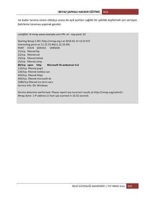 [BEYAZ	
  ŞAPKALI	
  HACKER	
  EĞİTİMİ]	
   BGA	
  
	
  
BİLGİ	
  GÜVENLİĞİ	
  AKADEMİSİ	
  |	
  TCP	
  XMAS	
  Scan	
   320	
  
	
  
ne	
  kadar	
  tarama	
  süresi	
  oldukça	
  uzasa	
  da	
  açık	
  portları	
  sağlıklı	
  bir	
  şekilde	
  keşfetmek	
  için	
  versiyon	
  
belirleme	
  taraması	
  yapmak	
  gerekir.	
  
	
  
root@bt:~#	
  nmap	
  www.example.com-­‐PN	
  -­‐sV	
  -­‐-­‐top-­‐ports	
  10	
  
	
  
Starting	
  Nmap	
  5.00	
  (	
  http://nmap.org	
  )	
  at	
  2010-­‐02-­‐14	
  12:52	
  EST	
  
Interesting	
  ports	
  on	
  11.22.33.44(11.22.33.44):	
  
PORT	
  	
  	
  	
  	
  STATE	
  	
  	
  	
  SERVICE	
  	
  	
  	
  	
  	
  VERSION	
  
21/tcp	
  	
  	
  filtered	
  ftp	
  
22/tcp	
  	
  	
  filtered	
  ssh	
  
23/tcp	
  	
  	
  filtered	
  telnet	
  
25/tcp	
  	
  	
  filtered	
  smtp	
  
80/tcp	
  	
  	
  open	
  	
  	
  	
  	
  http	
  	
  	
  	
  	
  	
  	
  	
  	
  Microsoft	
  IIS	
  webserver	
  6.0	
  
110/tcp	
  	
  filtered	
  pop3	
  
139/tcp	
  	
  filtered	
  netbios-­‐ssn	
  
443/tcp	
  	
  filtered	
  https	
  
445/tcp	
  	
  filtered	
  microsoft-­‐ds	
  
3389/tcp	
  filtered	
  ms-­‐term-­‐serv	
  
Service	
  Info:	
  OS:	
  Windows	
  
	
  
Service	
  detection	
  performed.	
  Please	
  report	
  any	
  incorrect	
  results	
  at	
  http://nmap.org/submit/	
  .	
  
Nmap	
  done:	
  1	
  IP	
  address	
  (1	
  host	
  up)	
  scanned	
  in	
  10.32	
  seconds	
  
	
  
	
  
	
   	
  
 