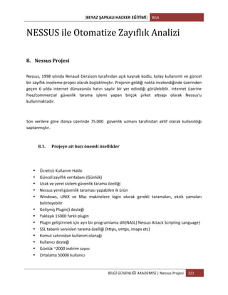 [BEYAZ	
  ŞAPKALI	
  HACKER	
  EĞİTİMİ]	
   BGA	
  
	
  
BİLGİ	
  GÜVENLİĞİ	
  AKADEMİSİ	
  |	
  Nessus	
  Projesi	
   321	
  
	
  
NESSUS	
  ile	
  Otomatize	
  Zayıflık	
  Analizi	
  
8. Nessus	
  Projesi	
  
Nessus,	
  1998	
  yılında	
  Renaud	
  Deraison	
  tarafından	
  açık	
  kaynak	
  kodlu,	
  kolay	
  kullanımlı	
  ve	
  güncel	
  
bir	
  zayıflık	
  inceleme	
  projesi	
  olarak	
  başlatılmıştır.	
  Projenin	
  geldiği	
  nokta	
  incelendiğinde	
  üzerinden	
  
geçen	
   6	
   yılda	
   internet	
   dünyasında	
   hatırı	
   sayılır	
   bir	
   yer	
   edindiği	
   görülebiblir.	
   Internet	
   üzerine	
  
free/commercial	
   güvenlik	
   tarama	
   işlemi	
   yapan	
   birçok	
   şirket	
   altyapı	
   olarak	
   Nessus'u	
  
kullanmaktadır.	
  
	
  
Son	
   verilere	
   göre	
   dünya	
   üzerinde	
   75.000	
   	
   güvenlik	
   uzmanı	
   tarafından	
   aktif	
   olarak	
   kullanıldığı	
  
saptanmıştır.	
  	
  
8.1. Projeye	
  ait	
  bazı	
  önemli	
  özellikler	
  
• Ücretsiz	
  Kullanım	
  Hakkı	
  
• Güncel	
  zayıflık	
  veritabanı	
  (Günlük)	
  
• Uzak	
  ve	
  yerel	
  sistem	
  güvenlik	
  tarama	
  özelliği	
  
• Nessus	
  yerel	
  güvenlik	
  taraması	
  yapabilen	
  ik	
  ürün	
  
• Windows,	
   UNIX	
   ve	
   Mac	
   makinelere	
   login	
   olarak	
   gerekli	
   taramaları,	
   eksik	
   yamaları	
  
belirleyebilir	
  
• Gelişmiş	
  Plugin()	
  desteği	
  
• Yaklaşık	
  15000	
  farklı	
  plugin	
  
• Plugin	
  geliştirmek	
  için	
  ayrı	
  bir	
  programlama	
  dili(NASL)	
  Nessus	
  Attack	
  Scripting	
  Language)	
  	
  
• SSL	
  tabanlı	
  servisleri	
  tarama	
  özelliği	
  (https,	
  smtps,	
  imaps	
  etc)	
  
• Komut	
  satırından	
  kullanım	
  olanağı	
  	
  
• Kullanıcı	
  desteği	
  
• Günlük	
  ~2000	
  indirim	
  sayısı	
  
• Ortalama	
  50000	
  kullanıcı	
  
 