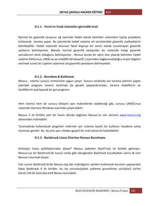 [BEYAZ	
  ŞAPKALI	
  HACKER	
  EĞİTİMİ]	
   BGA	
  
	
  
BİLGİ	
  GÜVENLİĞİ	
  AKADEMİSİ	
  |	
  Nessus	
  Projesi	
   322	
  
	
  
8.1.1. Yerel	
  ve	
  Uzak	
  sistemler	
  güvenlik	
  testi	
  
Normal	
   bir	
   güvenlik	
   tarayıcısı	
   ağ	
   üzerinde	
   hedef	
   olarak	
   belirtilen	
   sistemlere	
   tcp/ip	
   protokolü	
  	
  
kullanarak	
  	
  tarama	
  yapar.	
  Bu	
  işlemlerde	
  hedef	
  sisteme	
  ait	
  servislerdeki	
  güvenlik	
  zaafiyetlerini	
  
belirleyebilir.	
   Hedef	
   sistemde	
   bulunan	
   fakat	
   dışarıya	
   bir	
   servis	
   olarak	
   sunulmayan	
   güvenlik	
  
açıklarını	
   belirleyemez.	
   Mesela	
   normal	
   güvenlik	
   tarayıcıları	
   bir	
   sistemde	
   hangi	
   güvenlik	
  
yamalarının	
  eksik	
  olduğunu	
  belirleyemez	
  .	
  Nessus	
  burda	
  bir	
  adım	
  öne	
  çıkarak	
  belirtilen	
  hedef	
  
sisteme	
  SSH(Linux,	
  UNIX)	
  ve	
  ya	
  smb(MS	
  Windows©	
  )	
  üzerinden	
  bağlanarak(doğru	
  erişim	
  bilgileri	
  
verilmek	
  sureti	
  ile	
  )	
  işletim	
  sistemine	
  ait	
  güvenlik	
  yamalarını	
  belirleyebilir.	
  
8.1.2. Kurulum	
  &	
  Kullanım	
  
Nessus	
  ,	
  istemci	
  sunucu	
  mimarisine	
  uygun	
  çalışır.	
  Sunucu	
  tarafında	
  asıl	
  tarama	
  işlemini	
  yapan	
  
çekirdek	
   program	
   istemci	
   tarafında	
   da	
   gerekli	
   yapılandırmaları,	
   tarama	
   hedeflerini	
   ve	
  
özelliklerini	
  ayarlayacak	
  bir	
  gui	
  programı.	
  
	
  
Hem	
   istemci	
   hem	
   de	
   sunucu	
   bileşeni	
   aynı	
   makinelerde	
   olabileceği	
   gibi,	
   sunucu	
   UNIX/Linux	
  
sistemde	
  istemcisi	
  Windows	
  üzerinde	
  çalıştırılabilir.	
  
Nessus	
   3	
   ile	
   birlikte	
   yeni	
   bir	
   lisans	
   altında	
   dağıtılan	
   Nessus’un	
   son	
   sürümü	
   www.nessus.org
adresinden	
  indirilebilir.	
  
Taramalarda	
   kullanılacak	
   pluginleri	
   indirmek	
   için	
   sisteme	
   kayıtlı	
   bir	
   kullanıcı	
   hesabına	
   sahip	
  
olunması	
  gerekir.	
  Bu	
  	
  da	
  yine	
  aynı	
  siteden	
  geçerli	
  bir	
  mail	
  adresi	
  ile	
  halledilebilir.	
  	
  
8.1.3. Backtrack	
  Linux	
  Üzerine	
  Nessus	
  Kurulumu	
  
	
  
Kisitlayici	
   lisans	
   politikalarindan	
   dolayi*	
   Nessus	
   paketleri	
   BackTrack	
   ile	
   birlikte	
   gelmiyor.	
  
Nessus’suz	
  bir	
  Backtrack’de	
  tuzsuz	
  corba	
  gibi	
  olacagindan	
  Backtrack	
  kurulduktan	
  sonra	
  ilk	
  isim	
  
Nessus’u	
  kurmak	
  oluyor.	
  
Eski	
  surum	
  Backtrack’lerde	
  Nessus.org	
  dan	
  indirdigimiz	
  rpmleri	
  kullanarak	
  kurulum	
  yapiyorduk	
  
fakat	
   Backtrack	
   4	
   ile	
   birlikte	
  	
   bu	
   tip	
   sorunlar(paket	
   yukleme	
   guncelleme	
   zorluklari)	
   tarihe	
  
karisti.Tek	
  bir	
  komutla	
  artik	
  Nessus	
  kurulabilir.	
  
	
  
 