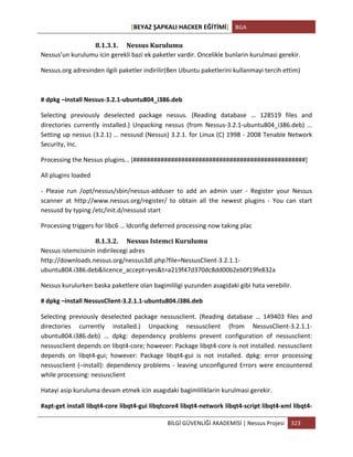 [BEYAZ	
  ŞAPKALI	
  HACKER	
  EĞİTİMİ]	
   BGA	
  
	
  
BİLGİ	
  GÜVENLİĞİ	
  AKADEMİSİ	
  |	
  Nessus	
  Projesi	
   323	
  
	
  
8.1.3.1. Nessus	
  Kurulumu	
  
Nessus’un	
  kurulumu	
  icin	
  gerekli	
  bazi	
  ek	
  paketler	
  vardir.	
  Oncelikle	
  bunlarin	
  kurulmasi	
  gerekir.	
  
Nessus.org	
  adresinden	
  ilgili	
  paketler	
  indirilir(Ben	
  Ubuntu	
  paketlerini	
  kullanmayi	
  tercih	
  ettim)	
  
#	
  dpkg	
  –install	
  Nessus-­‐3.2.1-­‐ubuntu804_i386.deb	
  	
  
Selecting	
   previously	
   deselected	
   package	
   nessus.	
   (Reading	
   database	
   …	
   128519	
   files	
   and	
  
directories	
   currently	
   installed.)	
   Unpacking	
   nessus	
   (from	
   Nessus-­‐3.2.1-­‐ubuntu804_i386.deb)	
   …	
  
Setting	
  up	
  nessus	
  (3.2.1)	
  …	
  nessusd	
  (Nessus)	
  3.2.1.	
  for	
  Linux	
  (C)	
  1998	
  -­‐	
  2008	
  Tenable	
  Network	
  
Security,	
  Inc.	
  
Processing	
  the	
  Nessus	
  plugins…	
  [##################################################]	
  
All	
  plugins	
  loaded	
  
-­‐	
   Please	
   run	
   /opt/nessus/sbin/nessus-­‐adduser	
   to	
   add	
   an	
   admin	
   user	
   -­‐	
   Register	
   your	
   Nessus	
  
scanner	
   at	
   http://www.nessus.org/register/	
   to	
   obtain	
   all	
   the	
   newest	
   plugins	
   -­‐	
   You	
   can	
   start	
  
nessusd	
  by	
  typing	
  /etc/init.d/nessusd	
  start	
  
Processing	
  triggers	
  for	
  libc6	
  …	
  ldconfig	
  deferred	
  processing	
  now	
  taking	
  plac	
  
8.1.3.2. Nessus	
  Istemci	
  Kurulumu	
  
Nessus	
  istemcisinin	
  indirilecegi	
  adres	
  
http://downloads.nessus.org/nessus3dl.php?file=NessusClient-­‐3.2.1.1-­‐
ubuntu804.i386.deb&licence_accept=yes&t=a219f47d370dc8dd00b2eb0f19fe832a	
  
Nessus	
  kurulurken	
  baska	
  paketlere	
  olan	
  bagimliligi	
  yuzunden	
  asagidaki	
  gibi	
  hata	
  verebilir.	
  
#	
  dpkg	
  –install	
  NessusClient-­‐3.2.1.1-­‐ubuntu804.i386.deb	
  
Selecting	
   previously	
   deselected	
   package	
   nessusclient.	
   (Reading	
   database	
   …	
   149403	
   files	
   and	
  
directories	
   currently	
   installed.)	
   Unpacking	
   nessusclient	
   (from	
   NessusClient-­‐3.2.1.1-­‐
ubuntu804.i386.deb)	
   …	
   dpkg:	
   dependency	
   problems	
   prevent	
   configuration	
   of	
   nessusclient:	
  
nessusclient	
  depends	
  on	
  libqt4-­‐core;	
  however:	
  Package	
  libqt4-­‐core	
  is	
  not	
  installed.	
  nessusclient	
  
depends	
   on	
   libqt4-­‐gui;	
   however:	
   Package	
   libqt4-­‐gui	
   is	
   not	
   installed.	
   dpkg:	
   error	
   processing	
  
nessusclient	
  (–install):	
  dependency	
  problems	
  -­‐	
  leaving	
  unconfigured	
  Errors	
  were	
  encountered	
  
while	
  processing:	
  nessusclient	
  	
  
Hatayi	
  asip	
  kuruluma	
  devam	
  etmek	
  icin	
  asagıdaki	
  bagimliliklarin	
  kurulmasi	
  gerekir.	
  
#apt-­‐get	
  install	
  libqt4-­‐core	
  libqt4-­‐gui	
  libqtcore4	
  libqt4-­‐network	
  libqt4-­‐script	
  libqt4-­‐xml	
  libqt4-­‐
 
