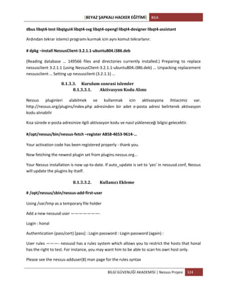 [BEYAZ	
  ŞAPKALI	
  HACKER	
  EĞİTİMİ]	
   BGA	
  
	
  
BİLGİ	
  GÜVENLİĞİ	
  AKADEMİSİ	
  |	
  Nessus	
  Projesi	
   324	
  
	
  
dbus	
  libqt4-­‐test	
  libqtgui4	
  libqt4-­‐svg	
  libqt4-­‐opengl	
  libqt4-­‐designer	
  libqt4-­‐assistant	
  
Ardından	
  tekrar	
  istemci	
  programı	
  kurmak	
  icin	
  aynı	
  komut	
  tekrarlanır.	
  
#	
  dpkg	
  –install	
  NessusClient-­‐3.2.1.1-­‐ubuntu804.i386.deb	
  	
  
(Reading	
   database	
   …	
   149566	
   files	
   and	
   directories	
   currently	
   installed.)	
   Preparing	
   to	
   replace	
  
nessusclient	
  3.2.1.1	
  (using	
  NessusClient-­‐3.2.1.1-­‐ubuntu804.i386.deb)	
  …	
  Unpacking	
  replacement	
  
nessusclient	
  …	
  Setting	
  up	
  nessusclient	
  (3.2.1.1)	
  …	
  
8.1.3.3. Kurulum	
  sonrasi	
  islemler	
  
8.1.3.3.1. Aktivasyon	
  Kodu	
  Alımı	
  
Nessus	
   pluginleri	
   alabilmek	
   ve	
   kullanmak	
   icin	
   aktivasyona	
   ihtiacimiz	
   var.	
  
http://nessus.org/plugins/index.php	
   adresinden	
   bir	
   adet	
   e-­‐posta	
   adresi	
   belirterek	
   aktivasyon	
  
kodu	
  alınabilir	
  
Kısa	
  sürede	
  e-­‐posta	
  adresinize	
  ilgili	
  aktivasyon	
  kodu	
  ve	
  nasıl	
  yükleneceği	
  bilgisi	
  gelecektir.	
  
#/opt/nessus/bin/nessus-­‐fetch	
  –register	
  A858-­‐4653-­‐9614-­‐…	
  
Your	
  activation	
  code	
  has	
  been	
  registered	
  properly	
  -­‐	
  thank	
  you.	
  
Now	
  fetching	
  the	
  newest	
  plugin	
  set	
  from	
  plugins.nessus.org…	
  	
  
Your	
  Nessus	
  installation	
  is	
  now	
  up-­‐to-­‐date.	
  If	
  auto_update	
  is	
  set	
  to	
  ‘yes’	
  in	
  nessusd.conf,	
  Nessus	
  
will	
  update	
  the	
  plugins	
  by	
  itself.	
  
8.1.3.3.2. Kullanıcı	
  Ekleme	
  	
  
#	
  /opt/nessus/sbin/nessus-­‐add-­‐first-­‐user	
  	
  
Using	
  /var/tmp	
  as	
  a	
  temporary	
  file	
  holder	
  
Add	
  a	
  new	
  nessusd	
  user	
  ———————-­‐	
  
Login	
  :	
  honal	
  
Authentication	
  (pass/cert)	
  [pass]	
  :	
  Login	
  password	
  :	
  Login	
  password	
  (again)	
  :	
  
User	
  rules	
  ———-­‐	
  nessusd	
  has	
  a	
  rules	
  system	
  which	
  allows	
  you	
  to	
  restrict	
  the	
  hosts	
  that	
  honal	
  
has	
  the	
  right	
  to	
  test.	
  For	
  instance,	
  you	
  may	
  want	
  him	
  to	
  be	
  able	
  to	
  scan	
  his	
  own	
  host	
  only.	
  
Please	
  see	
  the	
  nessus-­‐adduser(8)	
  man	
  page	
  for	
  the	
  rules	
  syntax	
  
 
