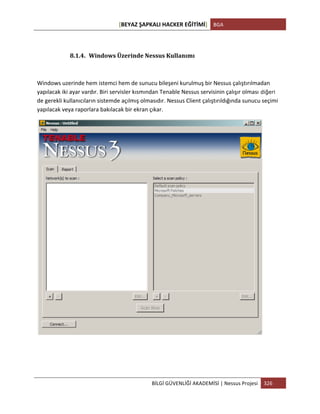 [BEYAZ	
  ŞAPKALI	
  HACKER	
  EĞİTİMİ]	
   BGA	
  
	
  
BİLGİ	
  GÜVENLİĞİ	
  AKADEMİSİ	
  |	
  Nessus	
  Projesi	
   326	
  
	
  
8.1.4. Windows	
  Üzerinde	
  Nessus	
  Kullanımı	
  
Windows	
  uzerinde	
  hem	
  istemci	
  hem	
  de	
  sunucu	
  bileşeni	
  kurulmuş	
  bir	
  Nessus	
  çalıştırılmadan	
  
yapılacak	
  iki	
  ayar	
  vardır.	
  Biri	
  servisler	
  kısmından	
  Tenable	
  Nessus	
  servisinin	
  çalışır	
  olması diğeri
de	
  gerekli	
  kullanıcıların	
  sistemde	
  açılmış	
  olmasıdır.	
  Nessus	
  Client	
  çalıştırıldığında	
  sunucu	
  seçimi	
  
yapılacak	
  veya	
  raporlara	
  bakılacak	
  bir	
  ekran	
  çıkar.
	
  
	
  
	
  
 