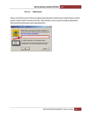[BEYAZ	
  ŞAPKALI	
  HACKER	
  EĞİTİMİ]	
   BGA	
  
	
  
BİLGİ	
  GÜVENLİĞİ	
  AKADEMİSİ	
  |	
  Nessus	
  Projesi	
   327	
  
	
  
8.1.4.1. Aktivasyon	
  
	
  
Nessus	
  ücretsiz	
  bir	
  yazılım	
  olmasına	
  rağmen	
  güncellemeleri	
  alabilmek	
  için	
  kayıtlı	
  kullanıcı	
  olmak	
  
gerekir.	
  Kayıtlı	
  kullanıcı	
  olmak	
  ücretsizdir.	
  Kayıt	
  olduktan	
  sonra	
  e-­‐posta	
  aracılığı	
  ile	
  gönderilen	
  
kod	
  kullanılarak	
  aktivasyon	
  işlemi	
  gerçekleştirilir.	
  
	
  
	
  
	
  
	
  
	
  
	
  
	
  
	
  
	
  
	
  
	
  
	
  
	
  
	
  
	
  
 