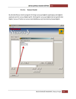 [BEYAZ	
  ŞAPKALI	
  HACKER	
  EĞİTİMİ]	
   BGA	
  
	
  
BİLGİ	
  GÜVENLİĞİ	
  AKADEMİSİ	
  |	
  Nessus	
  Projesi	
   328	
  
	
  
8.1.4.2. Sunucu	
  Seçimi	
  
Bu	
  ekranda	
  Nessus	
  istemci	
  programı	
  ile	
  hangi	
  sunucuya	
  bağlantı	
  yapılacağı	
  ya	
  da	
  bağlantı	
  
yapılacak	
  yeni	
  bir	
  sunucu	
  bilgileri	
  girilir.	
  Herhangi	
  bir	
  sunucuya	
  bağlanmak	
  için	
  gerekli	
  olan	
  
bilgiler:	
  Sunucu	
  IP	
  adresi	
  ve	
  sunucu	
  üzerinde(Nessus	
  için)	
  tanımlanmış	
  hesap	
  bilgileri.	
  
 