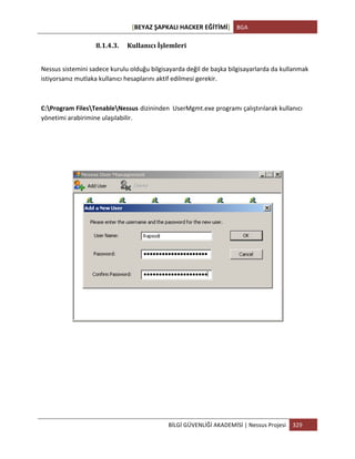 [BEYAZ	
  ŞAPKALI	
  HACKER	
  EĞİTİMİ]	
   BGA	
  
	
  
BİLGİ	
  GÜVENLİĞİ	
  AKADEMİSİ	
  |	
  Nessus	
  Projesi	
   329	
  
	
  
8.1.4.3. Kullanıcı	
  İşlemleri	
  
Nessus	
  sistemini	
  sadece	
  kurulu	
  olduğu	
  bilgisayarda	
  değil	
  de	
  başka	
  bilgisayarlarda	
  da	
  kullanmak	
  
istiyorsanız	
  mutlaka	
  kullanıcı	
  hesaplarını	
  aktif	
  edilmesi	
  gerekir.	
  
C:Program	
  FilesTenableNessus dizininden	
  	
  UserMgmt.exe	
  programı	
  çalıştırılarak	
  kullanıcı	
  
yönetimi	
  arabirimine	
  ulaşılabilir.
	
  
	
  
	
  
	
  
	
  
	
  
	
  
 