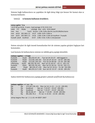 [BEYAZ	
  ŞAPKALI	
  HACKER	
  EĞİTİMİ]	
   BGA	
  
	
  
BİLGİ	
  GÜVENLİĞİ	
  AKADEMİSİ	
  |	
  Sistem/Ağ	
  Güvenliği	
  ile	
  ilgili	
  Temel	
  Komutlar	
   33	
  
	
  
Sisteme	
  bağlı	
  kullanıcıların	
  ne	
  yaptıkları	
  ile	
  ilgili	
  detay	
  bilgi	
  için	
  benzer	
  bir	
  komut	
  olan	
  w	
  
komutu	
  kullanılır.	
  
1.4.1.2. 	
  w	
  komutu	
  kullanım	
  örnekleri;	
  
	
  
netsec-­‐egitim	
  ~	
  #	
  w	
  
	
  14:37:49	
  up	
  16:54,	
  	
  4	
  users,	
  	
  load	
  average:	
  0.74,	
  0.24,	
  0.16	
  
USER	
  	
  	
  	
  	
  TTY	
  	
  	
  	
  	
  	
  FROM	
  	
  	
  	
  	
  	
  	
  	
  	
  	
  	
  	
  	
  	
  LOGIN@	
  	
  	
  IDLE	
  	
  	
  JCPU	
  	
  	
  PCPU	
  WHAT	
  
root	
  	
  	
  	
  	
  tty1	
  	
  	
  	
  	
  -­‐	
  	
  	
  	
  	
  	
  	
  	
  	
  	
  	
  	
  	
  	
  	
  	
  Tue21	
  	
  	
  16:52m	
  	
  1.29s	
  	
  0.05s	
  /bin/sh	
  /usr/X11R6/bin/startx	
  
root	
  	
  	
  	
  	
  pts/4	
  	
  	
  	
  192.168.1.11	
  	
  	
  	
  	
  14:27	
  	
  	
  	
  0.00s	
  	
  0.07s	
  	
  0.00s	
  w	
  
root	
  	
  	
  	
  	
  pts/5	
  	
  	
  	
  192.168.1.11	
  	
  	
  	
  	
  14:32	
  	
  	
  	
  2.00s	
  	
  0.34s	
  	
  0.18s	
  ssh	
  localhost	
  -­‐l	
  huzeyfe	
  
huzeyfe	
  	
  pts/6	
  	
  	
  	
  localhost	
  	
  	
  	
  	
  	
  	
  	
  14:37	
  	
  	
  	
  2.00s	
  	
  0.32s	
  	
  0.26s	
  vi	
  /etc/passwd	
  
Sistem	
  süreçleri	
  ile	
  ilgili	
  önemli	
  komutlardan	
  biri	
  de	
  sisteme	
  yapılan	
  girişleri	
  loglayan	
  last	
  
komutudur.	
  
Last	
  komutu	
  ile	
  kullanıcıların	
  sisteme	
  ne	
  sıklıkla	
  giriş	
  yaptığı	
  izlenebilir.	
  
netsec-egitim ~ # last
huzeyfe ttyp0 88.233.47.18 Tue Jul 24 23:27 still logged in
huzeyfe ttyp0 212.65.136.101 Tue Jul 24 16:23 - 16:53 (00:30)
huzeyfe ttyp0 212.65.136.101 Tue Jul 24 09:40 - 15:18 (05:38)
Lifeoverip ttyp2 88.235.78.143 Mon Jul 23 20:57 - 23:11 (02:13)
huzeyfe ttyp1 88.235.78.143 Mon Jul 23 20:32 - 22:43 (02:11)
adnan ttyp0 88.235.47.135 Mon Jul 23 19:41 - 21:50 (02:09)
huzeyfe ttyp0 88.233.217.135 Sun Jul 22 15:37 - 16:02 (00:25)
Sadece	
  belirli	
  bir	
  kullanıcının	
  yaptığı	
  girişleri	
  çekmek	
  için(Örnek	
  ftp	
  kullanıcısı)	
  
netsec-egitim ~# last ftp
ftp ftp 212.65.136.101 Mon Jul 16 11:21 - 11:21 (00:00)
ftp ftp localhost Sat Jul 7 23:07 - 23:07 (00:00)
ftp ftp localhost Sat Jul 7 23:07 - 23:07 (00:00)
ftp ftp 80.92.84.37 Sat Jul 7 19:09 - 19:09 (00:00)
ftp ftp 89.238.70.2 Fri Jul 6 15:54 - 15:54 (00:00)
wtmp begins Mon Jul 2 11:01:44 EEST 2007
	
  
	
   	
  
 