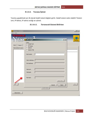 [BEYAZ	
  ŞAPKALI	
  HACKER	
  EĞİTİMİ]	
   BGA	
  
	
  
BİLGİ	
  GÜVENLİĞİ	
  AKADEMİSİ	
  |	
  Nessus	
  Projesi	
   330	
  
	
  
8.1.4.4. Tarama	
  İşlemi	
  
Tarama	
  yapabilmek	
  için	
  ilk	
  olarak	
  hedef	
  sistem	
  bilgileri	
  girilir.	
  Hedef	
  sistem	
  neler	
  olabilir?	
  Sistem	
  
ismi,	
  IP	
  Adresi,	
  IP	
  adresi	
  aralığı	
  ve	
  subnet.	
  
8.1.4.4.1. Taranacak	
  Sistemi	
  Belirtme	
  
	
  
 