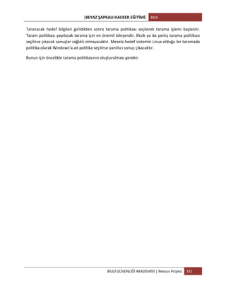 [BEYAZ	
  ŞAPKALI	
  HACKER	
  EĞİTİMİ]	
   BGA	
  
	
  
BİLGİ	
  GÜVENLİĞİ	
  AKADEMİSİ	
  |	
  Nessus	
  Projesi	
   331	
  
	
  
Taranacak	
   hedef	
   bilgileri	
   girildikten	
   sonra	
   tarama	
   politikası	
   seçilerek	
   tarama	
   işlemi	
   başlatılır.	
  
Taram	
  politikası	
  yapılacak	
  tarama	
  için	
  en	
  önemli	
  bileşendir.	
  Eksik	
  ya	
  da	
  yanlış	
  tarama	
  politikası	
  
seçilirse	
  çıkacak	
  sonuçlar	
  sağlıklı	
  olmayacaktır.	
  Mesela	
  hedef	
  sistemin	
  Linux	
  olduğu	
  bir	
  taramada	
  
politika	
  olarak	
  Windows’a	
  ait	
  politika	
  seçilirse	
  yanıltıcı	
  sonuç	
  çıkacaktır.	
  
Bunun	
  için	
  öncelikle	
  tarama	
  politikasının	
  oluşturulması	
  gerekir.	
  	
  
	
  
	
  
	
  
	
  
	
  
	
  
	
  
	
  
	
  
	
  
	
  
	
  
	
  
	
  
	
  
	
  
	
  
	
  
	
  
	
  
 