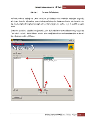 [BEYAZ	
  ŞAPKALI	
  HACKER	
  EĞİTİMİ]	
   BGA	
  
	
  
BİLGİ	
  GÜVENLİĞİ	
  AKADEMİSİ	
  |	
  Nessus	
  Projesi	
   332	
  
	
  
8.1.4.4.2. Tarama	
  Politikaları	
  	
  
Tarama	
   politikası	
   özelliği	
   ile	
   UNIX	
   sunucular	
   için	
   sadece	
   unix	
   sistemleri	
   inceleyen	
   pluginler,	
  
Windows	
  sistemler	
  için	
  sadece	
  bu	
  sistemlere	
  özel	
  pluıginler,	
  Network	
  cihazları	
  için	
  de	
  sadece	
  bu	
  
tip	
  cihazları	
  ilgilendiren	
  pluginler	
  seçilerek	
  hem	
  tarama	
  süresini	
  azaltılır	
  hem	
  de	
  sağlıklı	
  sonuçlar	
  
alınır.	
  
Öntanımlı	
  olarak	
  iki	
  	
  adet	
  tarama	
  politikası	
  gelir.	
  Bunlardan	
  biri	
  “Default	
  Scan	
  Policy”	
  diğeri	
  de	
  
“Microsoft	
  Patches”	
  politikalarıdır.	
  Default	
  Scan	
  Policy	
  her	
  cihazda	
  bulunabilecek	
  ortak	
  açıklıkları	
  
barındıran	
  esnek	
  bir	
  politikadır.	
  
 