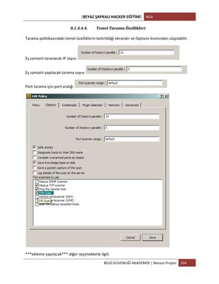 [BEYAZ	
  ŞAPKALI	
  HACKER	
  EĞİTİMİ]	
   BGA	
  
	
  
BİLGİ	
  GÜVENLİĞİ	
  AKADEMİSİ	
  |	
  Nessus	
  Projesi	
   334	
  
	
  
8.1.4.4.4. Temel	
  Tarama	
  Özellikleri	
  
Tarama	
  politikasındaki	
  temel	
  özelliklerin	
  belirtildiği	
  ekrandır	
  ve	
  Options	
  kısmından	
  ulaşılabilir.	
  
Eş	
  zamanlı	
  taranacak	
  IP	
  sayısı	
   	
  
Eş	
  zamanlı	
  yapılacak	
  tarama	
  sayısı	
   	
  
Port	
  tarama	
  için	
  port	
  aralığı	
   	
  
***ekleme	
  yapılacak***	
  diğer	
  seçeneklerle	
  ilgili.	
  
 
