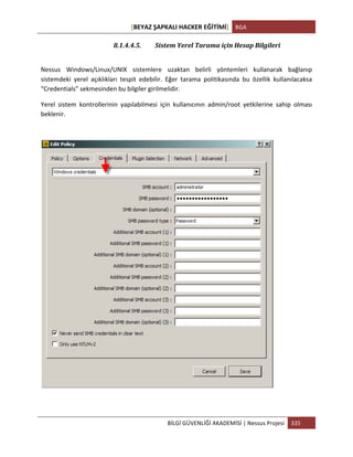 [BEYAZ	
  ŞAPKALI	
  HACKER	
  EĞİTİMİ]	
   BGA	
  
	
  
BİLGİ	
  GÜVENLİĞİ	
  AKADEMİSİ	
  |	
  Nessus	
  Projesi	
   335	
  
	
  
8.1.4.4.5. Sistem	
  Yerel	
  Tarama	
  için	
  Hesap	
  Bilgileri	
  
	
  
Nessus	
   Windows/Linux/UNIX	
   sistemlere	
   uzaktan	
   belirli	
   yöntemleri	
   kullanarak	
   bağlanıp	
  
sistemdeki	
   yerel	
   açıklıkları	
   tespit	
   edebilir.	
   Eğer	
   tarama	
   politikasında	
   bu	
   özellik	
   kullanılacaksa	
  
“Credentials”	
  sekmesinden	
  bu	
  bilgiler	
  girilmelidir.	
  
Yerel	
   sistem	
   kontrollerinin	
   yapılabilmesi	
   için	
   kullanıcının	
   admin/root	
   yetkilerine	
   sahip	
   olması	
  
beklenir.	
  
	
  
	
  
 