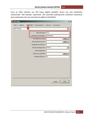 [BEYAZ	
  ŞAPKALI	
  HACKER	
  EĞİTİMİ]	
   BGA	
  
	
  
BİLGİ	
  GÜVENLİĞİ	
  AKADEMİSİ	
  |	
  Nessus	
  Projesi	
   336	
  
	
  
Linux	
   ve	
   UNIX	
   sistemler	
   için	
   SSH	
   hesap	
   bilgileri	
   girilebilir.	
   Bunun	
   için	
   yine	
   Credentials	
  
sekmesinden	
   “SSH	
   Settings”	
   seçilmelidir.	
   SSH	
   üzerinden	
   public/private	
   anahtarlar	
   kullanılarak	
  
işlem	
  yapılacaksa	
  yine	
  aynı	
  ekrandan	
  bu	
  değerler	
  belirtilebilir.	
  
	
  
	
  
	
  
	
  
	
  
 
