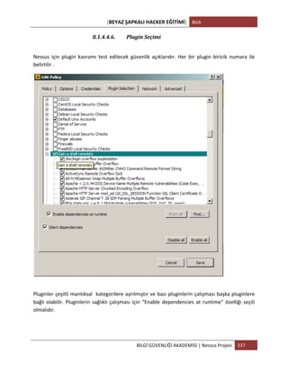 [BEYAZ	
  ŞAPKALI	
  HACKER	
  EĞİTİMİ]	
   BGA	
  
	
  
BİLGİ	
  GÜVENLİĞİ	
  AKADEMİSİ	
  |	
  Nessus	
  Projesi	
   337	
  
	
  
8.1.4.4.6. Plugin	
  Seçimi	
  
	
  
Nessus	
   için	
   plugin	
   kavramı	
   test	
   edilecek	
   güvenlik	
   açıklarıdır.	
   Her	
   bir	
   plugin	
   biricik	
   numara	
   ile	
  
belirtilir	
  .	
  
	
  
	
  
Pluginler	
  çeşitli	
  mantıksal	
  	
  kategorilere	
  ayrılmıştır	
  ve	
  bazı	
  pluginlerin	
  çalışması	
  başka	
  pluginlere	
  
bağlı	
  olabilir.	
  Pluginlerin	
  sağlıklı	
  çalışması	
  için	
  “Enable	
  dependencies	
  at	
  runtime”	
  özelliği	
  seçili	
  
olmalıdır.	
  
	
  
 