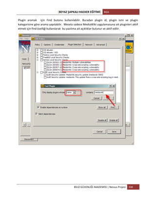[BEYAZ	
  ŞAPKALI	
  HACKER	
  EĞİTİMİ]	
   BGA	
  
	
  
BİLGİ	
  GÜVENLİĞİ	
  AKADEMİSİ	
  |	
  Nessus	
  Projesi	
   338	
  
	
  
Plugin	
   aramak	
   	
   için	
   Find	
   butonu	
   kullanılabilir.	
   Buradan	
   plugin	
   id,	
   plugin	
   ismi	
   ve	
   plugin	
  
kategorisine	
  göre	
  arama	
  yapılabilir.	
  	
  Mesela	
  sadece	
  MediaWiki	
  uygulamasuna	
  ait	
  pluginleri	
  aktif	
  
etmek	
  için	
  find	
  özelliği	
  kullanılarak	
  	
  bu	
  yazılıma	
  ait	
  açıklıklar	
  bulunur	
  ve	
  aktif	
  edilir.	
  
	
  
	
  
	
  
	
  
	
  
	
  
 