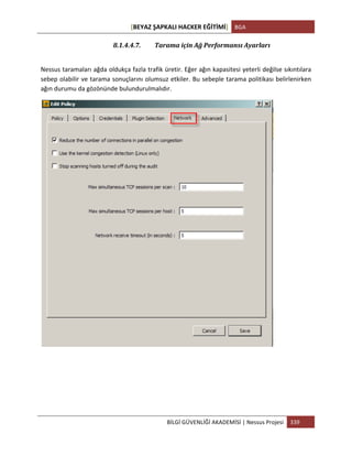 [BEYAZ	
  ŞAPKALI	
  HACKER	
  EĞİTİMİ]	
   BGA	
  
	
  
BİLGİ	
  GÜVENLİĞİ	
  AKADEMİSİ	
  |	
  Nessus	
  Projesi	
   339	
  
	
  
8.1.4.4.7. Tarama	
  için	
  Ağ	
  Performansı	
  Ayarları	
  
	
  
Nessus	
  taramaları	
  ağda	
  oldukça	
  fazla	
  trafik	
  üretir.	
  Eğer	
  ağın	
  kapasitesi	
  yeterli	
  değilse	
  sıkıntılara	
  
sebep	
  olabilir	
  ve	
  tarama	
  sonuçlarını	
  olumsuz	
  etkiler.	
  Bu	
  sebeple	
  tarama	
  politikası	
  belirlenirken	
  
ağın	
  durumu	
  da	
  gözönünde	
  bulundurulmalıdır.	
  
	
  
	
  
 