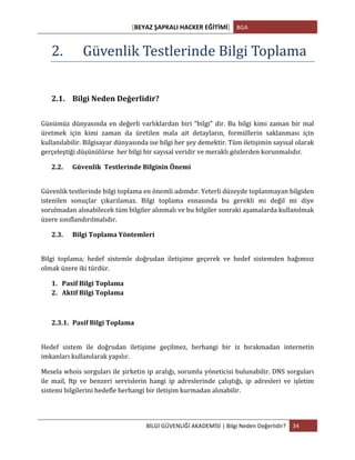 [BEYAZ	
  ŞAPKALI	
  HACKER	
  EĞİTİMİ]	
   BGA	
  
	
  
BİLGİ	
  GÜVENLİĞİ	
  AKADEMİSİ	
  |	
  Bilgi	
  Neden	
  Değerlidir?	
   34	
  
	
  
2. Güvenlik	
  Testlerinde	
  Bilgi	
  Toplama	
  	
  
	
  
2.1. Bilgi	
  Neden	
  Değerlidir?	
  	
  
	
  
Günümüz	
  dünyasında	
  en	
  değerli	
  varlıklardan	
  biri	
  “bilgi”	
  dir.	
  Bu	
  bilgi	
  kimi	
  zaman	
  bir	
  mal	
  
üretmek	
   için	
   kimi	
   zaman	
   da	
   üretilen	
   mala	
   ait	
   detayların,	
   formüllerin	
   saklanması	
   için	
  
kullanılabilir.	
  Bilgisayar	
  dünyasında	
  ise	
  bilgi	
  her	
  şey	
  demektir.	
  Tüm	
  iletişimin	
  sayısal	
  olarak	
  
gerçeleştiği	
  düşünülürse	
  	
  her	
  bilgi	
  bir	
  sayısal	
  veridir	
  ve	
  meraklı	
  gözlerden	
  korunmalıdır.	
  	
  
2.2. Güvenlik	
  	
  Testlerinde	
  Bilginin	
  Önemi	
  
	
  
Güvenlik	
  testlerinde	
  bilgi	
  toplama	
  en	
  önemli	
  adımdır.	
  Yeterli	
  düzeyde	
  toplanmayan	
  bilgiden	
  	
  
istenilen	
   sonuçlar	
   çıkarılamaz.	
   Bilgi	
   toplama	
   esnasında	
   bu	
   gerekli	
   mi	
   değil	
   mi	
   diye	
  
sorulmadan	
  alınabilecek	
  tüm	
  bilgiler	
  alınmalı	
  ve	
  bu	
  bilgiler	
  sonraki	
  aşamalarda	
  kullanılmak	
  
üzere	
  sınıflandırılmalıdır.	
  	
  
2.3. Bilgi	
  Toplama	
  Yöntemleri	
  
	
  
Bilgi	
   toplama;	
   hedef	
   sistemle	
   doğrudan	
   iletişime	
   geçerek	
   ve	
   hedef	
   sistemden	
   bağımsız	
  
olmak	
  üzere	
  iki	
  türdür.	
  
1. Pasif	
  Bilgi	
  Toplama	
  	
  
2. Aktif	
  Bilgi	
  Toplama	
  
	
  
2.3.1. Pasif	
  Bilgi	
  Toplama	
  
	
  
Hedef	
   sistem	
   ile	
   doğrudan	
   iletişime	
   geçilmez,	
   herhangi	
   bir	
   iz	
   bırakmadan	
   internetin	
  
imkanları	
  kullanılarak	
  yapılır.	
  
Mesela	
  whois	
  sorguları	
  ile	
  şirketin	
  ip	
  aralığı,	
  sorumlu	
  yöneticisi	
  bulunabilir.	
  DNS	
  sorguları	
  
ile	
   mail,	
   ftp	
   ve	
   benzeri	
   servislerin	
   hangi	
   ip	
   adreslerinde	
   çalıştığı,	
   ip	
   adresleri	
   ve	
   işletim	
  
sistemi	
  bilgilerini	
  hedefle	
  herhangi	
  bir	
  iletişim	
  kurmadan	
  alınabilir.	
  
 