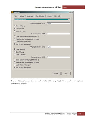 [BEYAZ	
  ŞAPKALI	
  HACKER	
  EĞİTİMİ]	
   BGA	
  
	
  
BİLGİ	
  GÜVENLİĞİ	
  AKADEMİSİ	
  |	
  Nessus	
  Projesi	
   342	
  
	
  
	
  
Tarama	
  politikası	
  oluşturulduktan	
  sonra	
  tekrar	
  kullanılabilmesi	
  için	
  kaydedilir	
  ve	
  ana	
  ekrandan	
  seçilerek	
  
tarama	
  işlemi	
  başlatılır.	
  
	
  
	
  
	
  
	
  
	
  
	
  
 