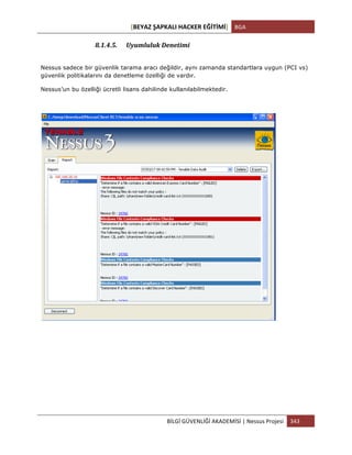 [BEYAZ	
  ŞAPKALI	
  HACKER	
  EĞİTİMİ]	
   BGA	
  
	
  
BİLGİ	
  GÜVENLİĞİ	
  AKADEMİSİ	
  |	
  Nessus	
  Projesi	
   343	
  
	
  
8.1.4.5. Uyumluluk	
  Denetimi	
  
Nessus sadece bir güvenlik tarama aracı değildir, aynı zamanda standartlara uygun (PCI vs)
güvenlik politikalarını da denetleme özelliği de vardır.
Nessus’un bu özelliği ücretli lisans dahilinde kullanılabilmektedir.
	
  
	
  
	
  
	
  
	
  
 