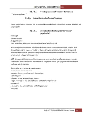 [BEYAZ	
  ŞAPKALI	
  HACKER	
  EĞİTİMİ]	
   BGA	
  
	
  
BİLGİ	
  GÜVENLİĞİ	
  AKADEMİSİ	
  |	
  Nessus	
  Projesi	
   344	
  
	
  
8.1.4.5.1. Yerel	
  açıklıkların	
  Nessus	
  ile	
  Taranması	
  
***ekleme	
  yapılacak***	
  
8.1.4.6. Komut	
  Satırından	
  Nessus	
  Taraması	
  
	
  
Komut	
  satırı	
  Nessus	
  kullanımı	
  için	
  nessuscmd	
  komutu	
  kullanılır.	
  Hem	
  Linux	
  hem	
  de	
  Windows	
  için	
  
kullanılabilir.	
  
8.1.4.6.1. Komut	
  satırından	
  hangi	
  tür	
  taramalar	
  
yapılabilir?	
  
Host	
  Keşfi	
  
Port	
  Taramaları
Zaafiyet	
  tarama	
  
Yerel	
  güvenlik	
  açıklıklarının	
  taranması(user/pass/sertifika	
  ister)	
  
Nessus’un	
  çalışma	
  mantığını	
  hatırlayacak	
  olursak	
  istemci-­‐sunucu	
  mimarisinde	
  çalışırdı.	
  Yani	
  
Nessus	
  taramalarini	
  yapan	
  bir	
  motor	
  ve	
  bu	
  motoru	
  yoneten	
  istemci	
  programi.	
  Nessuscmd	
  
burada	
  istemci	
  tarafını	
  oynadığı	
  için	
  oyunun	
  tamamlanabilmesi	
  için	
  Nessus	
  motoru(sunucu	
  
tarafı)nun	
  da	
  çalışıyor	
  olması	
  gerekir.	
  
NOT:	
  Nessuscmd’nin	
  çalışması	
  için	
  nessus	
  motorunun	
  aynı	
  hostta	
  çalışmasına	
  gerek	
  yoktur,	
  
uzaktaki	
  bir	
  Nessus	
  motoruna	
  bağlanarak	
  da	
  çalışabilir.	
  Bunun	
  için	
  aşağıdaki	
  parametrelerin	
  
verilmesi	
  yeterli	
  olacaktır.	
  
	
  Connecting	
  to	
  a	
  remote	
  Nessus	
  scanner	
  :	
  
—————————————	
  
–remote	
  :	
  Connect	
  to	
  the	
  remote	
  Nessus	
  host	
  
–remote-­‐port	
  
:	
  Connect	
  to	
  the	
  remote	
  Nessus	
  on	
  port	
  
–login	
  :	
  Connect	
  to	
  the	
  remote	
  Nessus	
  with	
  the	
  login	
  [optional]	
  
–password	
  
:	
  Connect	
  to	
  the	
  remote	
  Nessus	
  with	
  the	
  password	
  
[optional]	
  
	
  
	
  
	
  
	
  
 