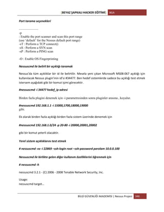 [BEYAZ	
  ŞAPKALI	
  HACKER	
  EĞİTİMİ]	
   BGA	
  
	
  
BİLGİ	
  GÜVENLİĞİ	
  AKADEMİSİ	
  |	
  Nessus	
  Projesi	
   346	
  
	
  
Port	
  tarama	
  seçenekleri	
  
——————
-p
: Enable the port scanner and scan this port range
(use ‘default’ for the Nessus default port range)
-sT : Perform a TCP connect()
-sS : Perform a SYN scan
-sP : Perform a PING scan
-O : Enable OS Fingerprinting
Nessuscmd	
  ile	
  belirli	
  bir	
  açıklığı	
  taramak	
  
Nessus’da	
  tüm	
  açıklıklar	
  bir	
  id	
  ile	
  belirtilir.	
  Mesela	
  yeni	
  çıkan	
  Microsoft	
  MS08-­‐067	
  açıklığı	
  için	
  
kullanılacak	
  Nessus	
  plugin’inin	
  id’si	
  #34477.	
  Ben	
  hedef	
  sistemlerde	
  sadece	
  bu	
  açıklığı	
  test	
  etmek	
  
istersem	
  aşağıdaki	
  gibi	
  bir	
  komut	
  işimi	
  görecektir.	
  
#nessuscmd	
  -­‐i	
  34477	
  hedef_ip	
  adresi	
  
Birden fazla plugini denemek için -i parametresinden sonra pluginler arasına , koyulur.
#nessuscmd	
  192.168.1.1	
  -­‐i	
  15000,1700,18000,19000
gibi.
Ek	
  olarak	
  birden	
  fazla	
  açıklığı	
  birden	
  fazla	
  sistem	
  üzerinde	
  denemek	
  için	
  
#nessuscmd	
  192.168.1.0/24	
  -­‐p	
  20-­‐80	
  -­‐i	
  20000,20001,20002	
  
gibi	
  bir	
  komut	
  yeterli	
  olacaktir.	
  
Yerel	
  sistem	
  açıklıklarını	
  test	
  etmek	
  
#	
  nessuscmd	
  -­‐vv	
  -­‐i	
  22869	
  –ssh-­‐login	
  root	
  –ssh-­‐password	
  parolam	
  10.0.0.100	
  
Nessuscmd	
  ile	
  birlikte	
  gelen	
  diğer	
  kullanım	
  özelliklerini	
  öğrenmek	
  için	
  
#	
  nessuscmd	
  -­‐h	
  
nessuscmd	
  3.2.1	
  -­‐	
  (C)	
  2006	
  -­‐	
  2008	
  Tenable	
  Network	
  Security,	
  Inc.	
  
Usage:	
  
nessuscmd	
  target…	
  
 