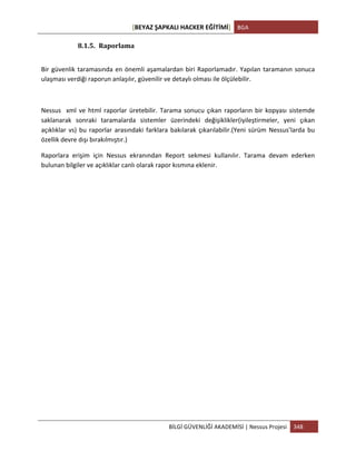 [BEYAZ	
  ŞAPKALI	
  HACKER	
  EĞİTİMİ]	
   BGA	
  
	
  
BİLGİ	
  GÜVENLİĞİ	
  AKADEMİSİ	
  |	
  Nessus	
  Projesi	
   348	
  
	
  
8.1.5. Raporlama	
  
Bir	
  güvenlik	
  taramasında	
  en	
  önemli	
  aşamalardan	
  biri	
  Raporlamadır.	
  Yapılan	
  taramanın	
  sonuca	
  
ulaşması	
  verdiği	
  raporun	
  anlaşılır,	
  güvenilir	
  ve	
  detaylı	
  olması	
  ile	
  ölçülebilir.	
  
	
  
Nessus	
  	
  xml	
  ve	
  html	
  raporlar	
  üretebilir.	
  Tarama	
  sonucu	
  çıkan	
  raporların	
  bir	
  kopyası	
  sistemde	
  
saklanarak	
   sonraki	
   taramalarda	
   sistemler	
   üzerindeki	
   değişiklikler(iyileştirmeler,	
   yeni	
   çıkan	
  
açıklıklar	
  vs)	
  bu	
  raporlar	
  arasındaki	
  farklara	
  bakılarak	
  çıkarılabilir.(Yeni	
  sürüm	
  Nessus’larda	
  bu	
  
özellik	
  devre	
  dışı	
  bırakılmıştır.)	
  
Raporlara	
   erişim	
   için	
   Nessus	
   ekranından	
   Report	
   sekmesi	
   kullanılır.	
   Tarama	
   devam	
   ederken	
  
bulunan	
  bilgiler	
  ve	
  açıklıklar	
  canlı	
  olarak	
  rapor	
  kısmına	
  eklenir.	
  
	
  
 